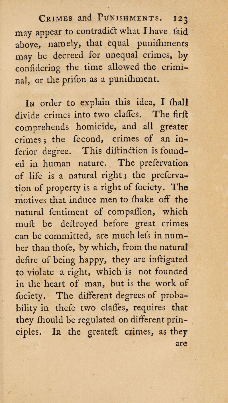 may appear to contradict what I have faid above, namely, that equal punifhments may be decreed for unequal crimes, by confidering the time allowed the crimi¬ nal, or the prifon as a punifhment. In order to explain this idea, I {hall divide crimes into two claffes. The firft comprehends homicide, and all greater crimes ; the fecond, crimes of an in¬ ferior degree. This diftinCtion is found¬ ed in human nature. The prefervation of life is a natural right; the preferva¬ tion of property is a right of fociety. The motives that induce men to {hake off the natural fentiment of compaffion, which mu ft be deftroyed before great crimes can be committed, are much lefs in num¬ ber than thofe, by which, from the natural defire of being happy, they are inftigated to violate a right, which is not founded in the heart of man, but is the work of fociety. The different degrees of proba¬ bility in thefe two claffes, requires that they fhould be regulated on different prin¬ ciples. In the greatefl crimes, as they are