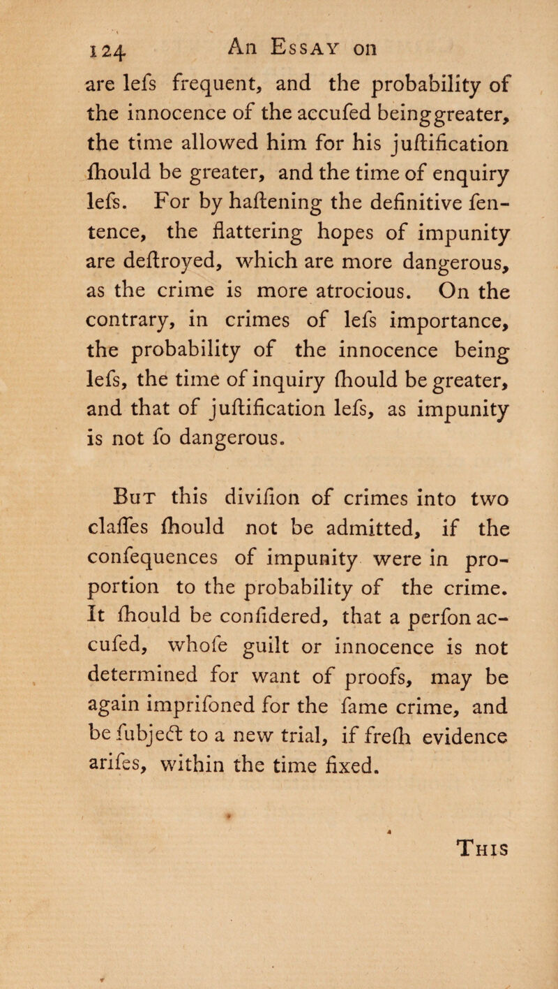 are lefs frequent, and the probability of the innocence of the accufed beinggreater, the time allowed him for his juftification fhould be greater, and the time of enquiry left. For by haftening the definitive fen- tence, the flattering hopes of impunity are deftroyed, which are more dangerous, as the crime is more atrocious. On the contrary, in crimes of lefs importance, the probability of the innocence being lefs, the time of inquiry fhould be greater, and that of juftification lefs, as impunity is not fo dangerous. But this divifion of crimes into two clafles (hould not be admitted, if the confequences of impunity were in pro¬ portion to the probability of the crime. It fhould be confidered, that a perfon ac¬ cufed, whole guilt or innocence is not determined for want of proofs, may be again imprifoned for the fame crime, and befubjeft to a new trial, if frefh evidence arifes, within the time fixed. 4 This