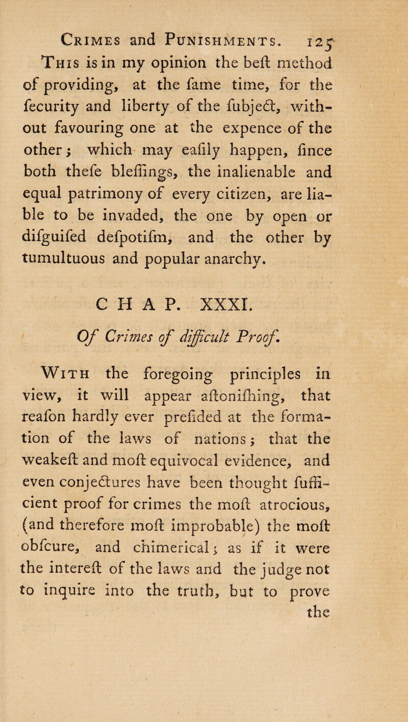 This is in my opinion the beft method of providing, at the fame time, for the fecurity and liberty of the fubjedt, with¬ out favouring one at the expence of the other y which may eafily happen, fince both thefe bleffings, the inalienable and equal patrimony of every citizen, are lia¬ ble to be invaded, the one by open or difguifed defpotifm, and the other by tumultuous and popular anarchy. CHAP. XXXI. Of Crimes of difficult Proof With the foregoing principles in view, it will appear aftonifhing, that reafon hardly ever preftded at the forma¬ tion of the laws of nations ; that the weakeft and moft equivocal evidence, and even conjectures have been thought fufti- cient proof for crimes the moft atrocious, (and therefore moft improbable) the moft obfeure, and chimerical ^ as if it were the intereft of the laws and the judge not to inquire into the truth, but to prove the