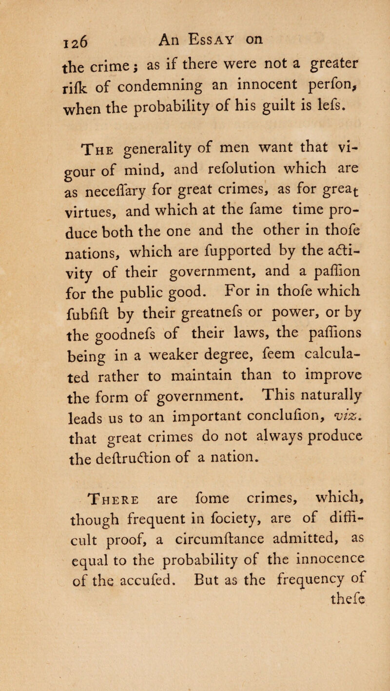 the crime ; as if there were not a greater rifle of condemning an innocent perfon, when the probability of his guilt is lefs. The generality of men want that vi¬ gour of mind, and refolution which are as neceflary for great crimes, as for great- virtues, and which at the fame time pro¬ duce both the one and the other in thofe nations, which are fupported by the acti¬ vity of their government, and a paffion for the public good. For in thofe which fubfift by their greatnefs or power, or by the goodnefs of their laws, the paffions being in a weaker degree, feem calcula¬ ted rather to maintain than to improve the form of government. This naturally leads us to an important conclufion, viz. that great crimes do not always produce the deftrucftion of a nation. There are fome crimes, which, though frequent in fociety, are of diffi¬ cult proof, a circumftance admitted, as equal to the probability of the innocence of the accufed. But as the frequency of thefe