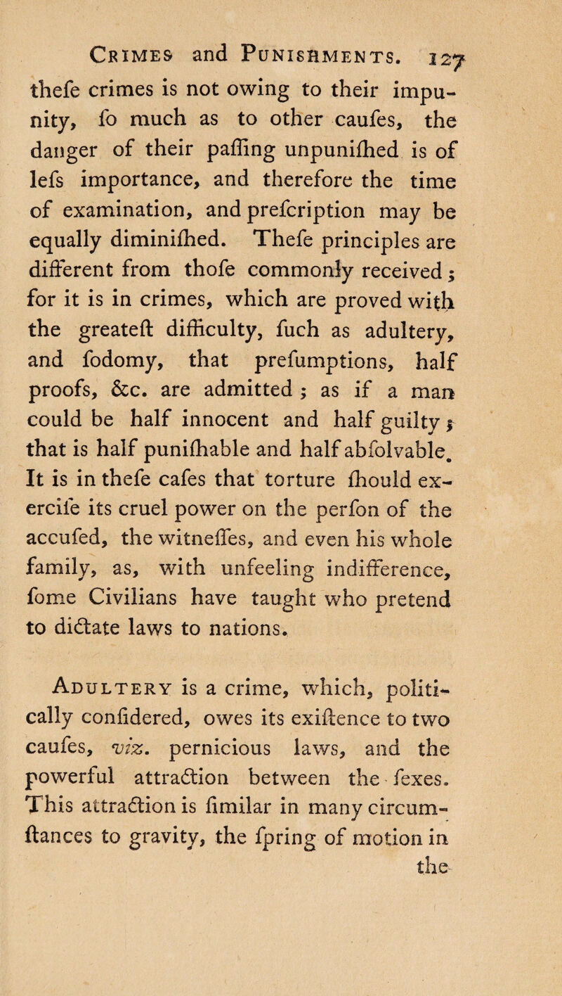 thefe crimes is not owing to their impu¬ nity, fo much as to other caufes, the danger of their paffing unpunifhed is of lefs importance, and therefore the time of examination, and prefcription may be equally diminiffied. Thefe principles are different from thofe commonly received ; for it is in crimes, which are proved with the greateft difficulty, fuch as adultery, and fodomy, that prefumptions, half proofs, &c. are admitted ; as if a man could be half innocent and half guilty * that is half punifhahle and half abfolvable. It is in thefe cafes that torture ffiould ex- ercife its cruel power on the perfon of the accufed, the witneffes, and even his whole family, as, with unfeeling indifference, fome Civilians have taught who pretend to dictate laws to nations. Adultery is a crime, which, politi¬ cally confidered, owes its exiftence to two caufes, viz. pernicious laws, and the powerful attraction between the fexes. This attraction is fimilar in many circum- ftances to gravity, the fpring of motion in