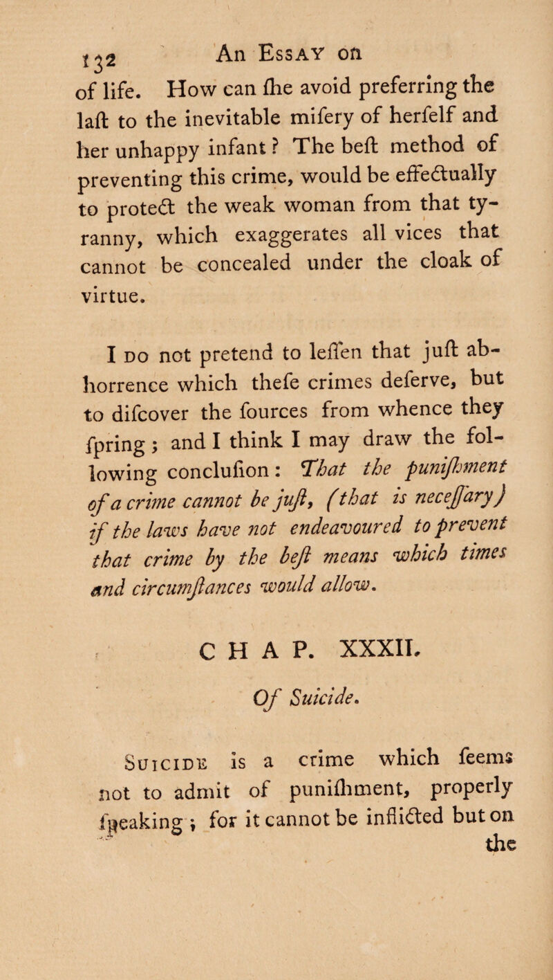 of life. How can fhe avoid preferring the laft to the inevitable mifery of herfelf and her unhappy infant ? The belt method of preventing this crime, would be effectually to proteCt the weak woman from that ty¬ ranny, which exaggerates all vices that cannot be concealed under the cloak of virtue. I do not pretend to leflen that juft ab¬ horrence which thefe crimes deferve, but to difcover the fources from whence they fpring ; and I think I may draw the fol¬ lowing conclufion : That the puniftment of a crune cannot be juft, ( that is neceft'ary) if the laws have not endeavoured to prevent that crime by the heft means which times and circumftances would allow. CHAP. XXXII. Of Suicide. Suicide is a crime which feems not to admit of punifhment, properly faeaking ; for it cannot be inflicted but on the