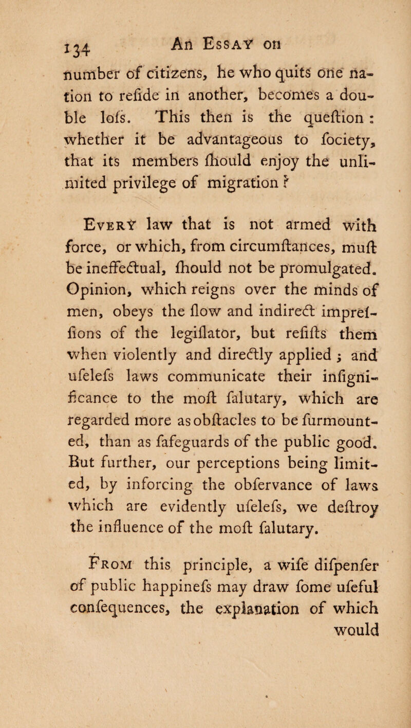 *34 number of citizens, he who quits one na¬ tion to refide in another, becomes a dou¬ ble lofs. This then is the queftion : whether it be advantageous to fociety, that its members fhould enjoy the unli¬ mited privilege of migration ? Every law that is not armed with force, or which, from circumftances, muff be ineffectual, fhould not be promulgated. Opinion, which reigns over the minds of men, obeys the flow and indirei imprel- fions of the legiflator, but refifts them when violently and direftly applied ; and ufelefs laws communicate their infigni- ficance to the moft falutary, which are regarded more asobftacles to befurmount- ed, than as fafeguards of the public good. But further, our perceptions being limit¬ ed, by inforcing the obfervance of laws which are evidently ufelefs, we deftroy the influence of the moft falutary. From this principle, a wife difpenfer of public happinefs may draw fome ufeful confequences, the explanation of which would