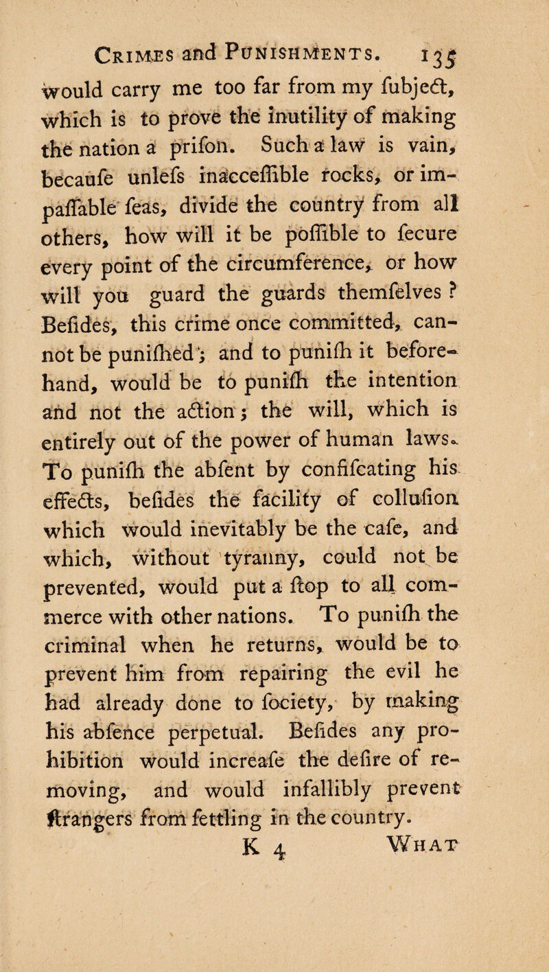 would carry me too far from my fubjeét, which is to prove the inutility of making the nation a prifon. Such a law is vain, becaufe unlefs inacceffible rocks, orim- paflable feas, divide the country from all others, how will it be poffible to fecure every point of the circumference, or how will you guard the guards themfelves ? Befides, this crime once committed, can¬ not be punilhedj and to punifh it before¬ hand, would be to punifh the intention and not the adtion ; the will, which is entirely out of the power of human laws- To punifh the abfent by confifcating his effects, befides the facility of collufion which would inevitably be the cafe, and which, without’tyranny, could not be prevented, would put a flop to all com¬ merce with other nations. To punifh the criminal when he returns, would be to prevent him from repairing the evil he had already done to fociety, by making his abfence perpetual. Befides any pro¬ hibition would increafe the de fi re of re¬ moving, and would infallibly prevent grangers from fettling in the country. K 4 What