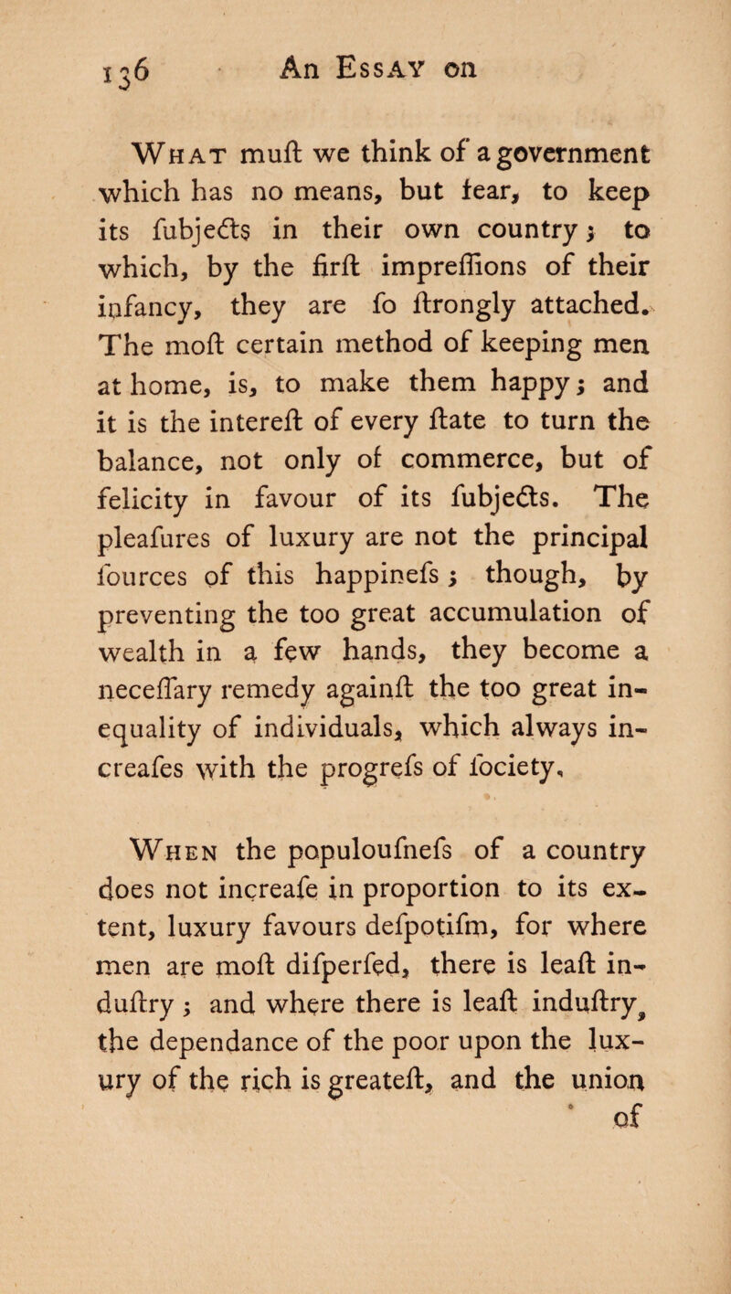 What muft wc think of a government which has no means, but fear, to keep its fubjedts in their own country; to which, by the firft impreffions of their infancy, they are fo ftrongly attached. The moft certain method of keeping men at home, is, to make them happy ; and it is the intereft of every ftate to turn the balance, not only of commerce, but of felicity in favour of its fubjedts. The pleafures of luxury are not the principal fources of this happinefs ; though, by preventing the too great accumulation of wealth in a few hands, they become a neceflary remedy againft the too great in« equality of individuals, which always in- creafes with the progrefs of ibciety. When the populoufnefs of a country does not increafe in proportion to its ex¬ tent, luxury favours defpotifm, for where men are moft difperfed, there is leaft in-* duftry ; and where there is leaft induftry^ the dependance of the poor upon the lux¬ ury of the rich is greateft, and the union ‘ of