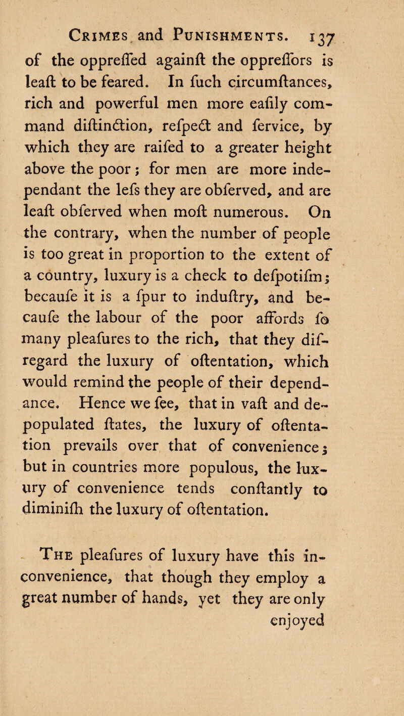 of the opprefied againft the oppreffors is lead: to be feared. In fuch circumftances, rich and powerful men more eafily com¬ mand diftindtion, refpedt and fervice, by which they are raifed to a greater height above the poor ; for men are more inde¬ pendant the lefs they are obferved, and are leaft obferved when moft numerous. On the contrary, when the number of people is too great in proportion to the extent of a country, luxury is a check to defpotifm; becaufe it is a fpur to induftry, and be- caufe the labour of the poor affords fo many pleafures to the rich, that they dis¬ regard the luxury of oftentation, which would remind the people of their depend- ance. Hence we fee, that in vaft and de¬ populated ftates, the luxury of oftenta¬ tion prevails over that of convenience ; but in countries more populous, the lux¬ ury of convenience tends conftantly to diminifh the luxury of oftentation. The pleafures of luxury have this in¬ convenience, that though they employ a great number of hands, yet they are only enjoyed