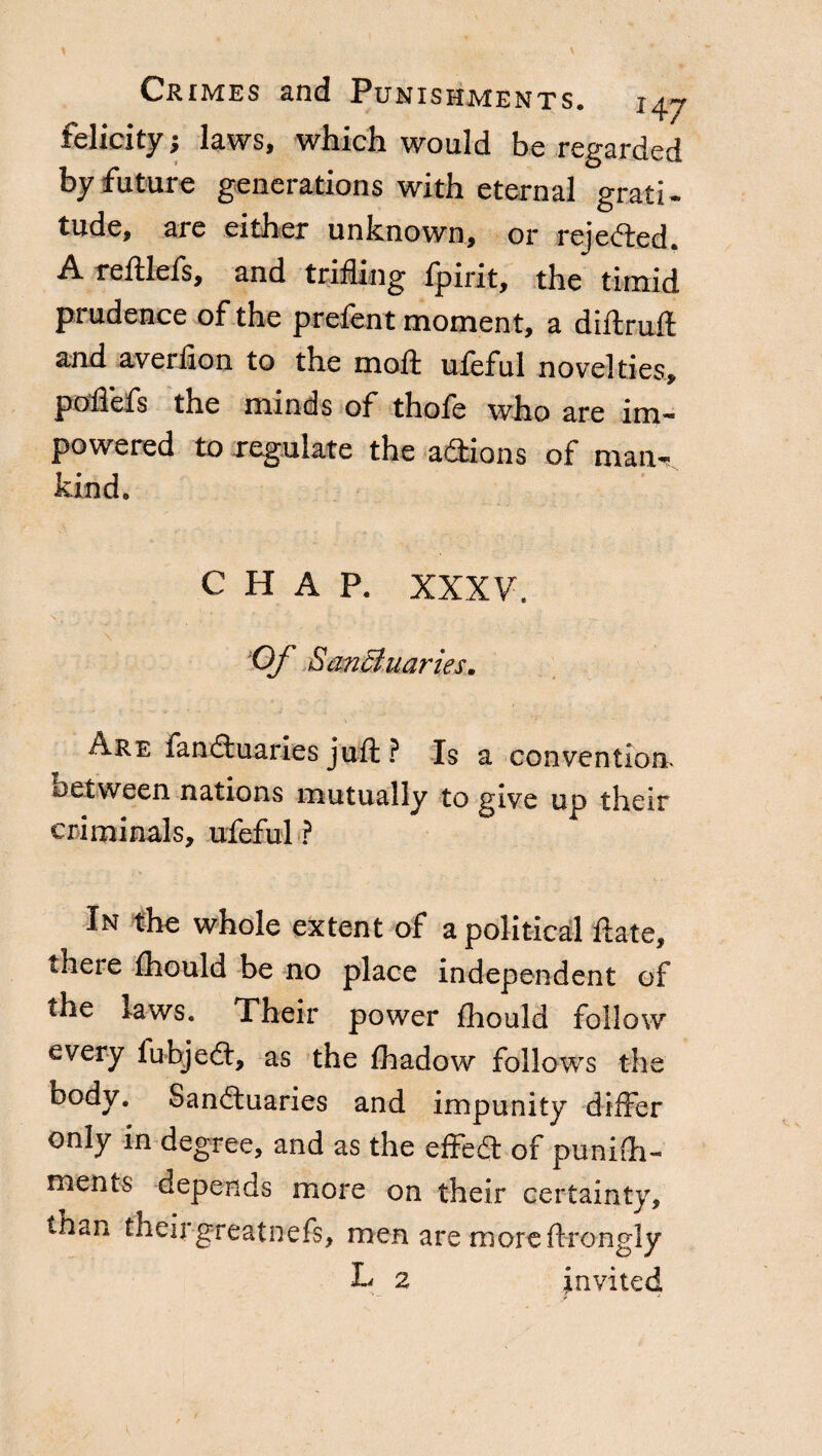 felicity; laws, which would be regarded by future generations with eternal grati¬ tude, are either unknown, or rejected. A. reftlefs, and trifling ipirit, the timid prudence of the prefent moment, a diftruft and averfion to the moil ufeful novelties, poflefs the minds of thofe who are im- powered to regulate the addons of man¬ kind. CHAP. XXXV. Of Sanctuaries. Are fanduaries juft ? Is a convention, oetween nations mutually to give up their criminals, ufeful ? In the whole extent of a political fiate, there fhould be no place independent of the laws. Their power fhould follow every fubjefl:, as the fhadow follows the body. Sanctuaries and impunity differ only m degree, and as the effect of pu-nifli- ments depends more on their certainty, tnan theirgreatnefs, men are more ftrongly L 2 invited