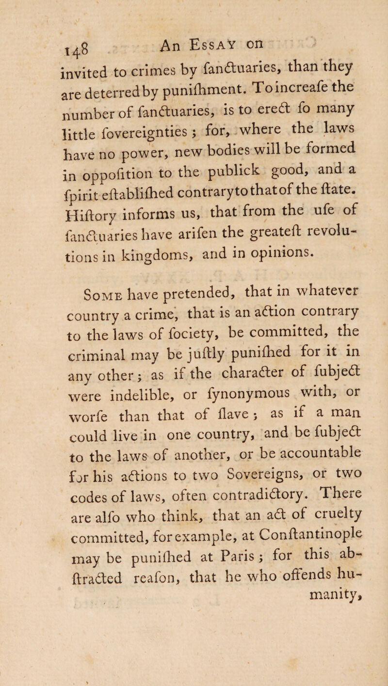 invited to crimes by fandtuaries, than they are deterred by punifhment. Toincreafe the number of fandtuaries, is to eredi fo many little fovereignties ; for, where the laws have no power, new bodies will be formed in oppofition to the publick good, and a fpirit eftabliihed contrarytothatof the Hate. Hiftory informs us, that from the ufe of fandtuaries have arifen the greateft revolu¬ tions in kingdoms, and in opinions. ^ > ,T • Some have pretended, that in whatever country a crime, that is an addon conti ary to the laws of fociety, be committed, the criminal may be juftly punifhed for it in any other ; as if the character of fubjedf were indelible, or fynonymous with, or worfe than that of Have ; as if a man could live in one country, and be fubjedt to the laws of another, or be accountable for his addons to two Sovereigns, or two codes of laws, often contradidtory. Theie are alfo who think, that an adt of cruelty committed, for example, at Conflantinople may be punifhed at Paris; for this ab- ftradted reafon, that he who offends hu¬ manity.