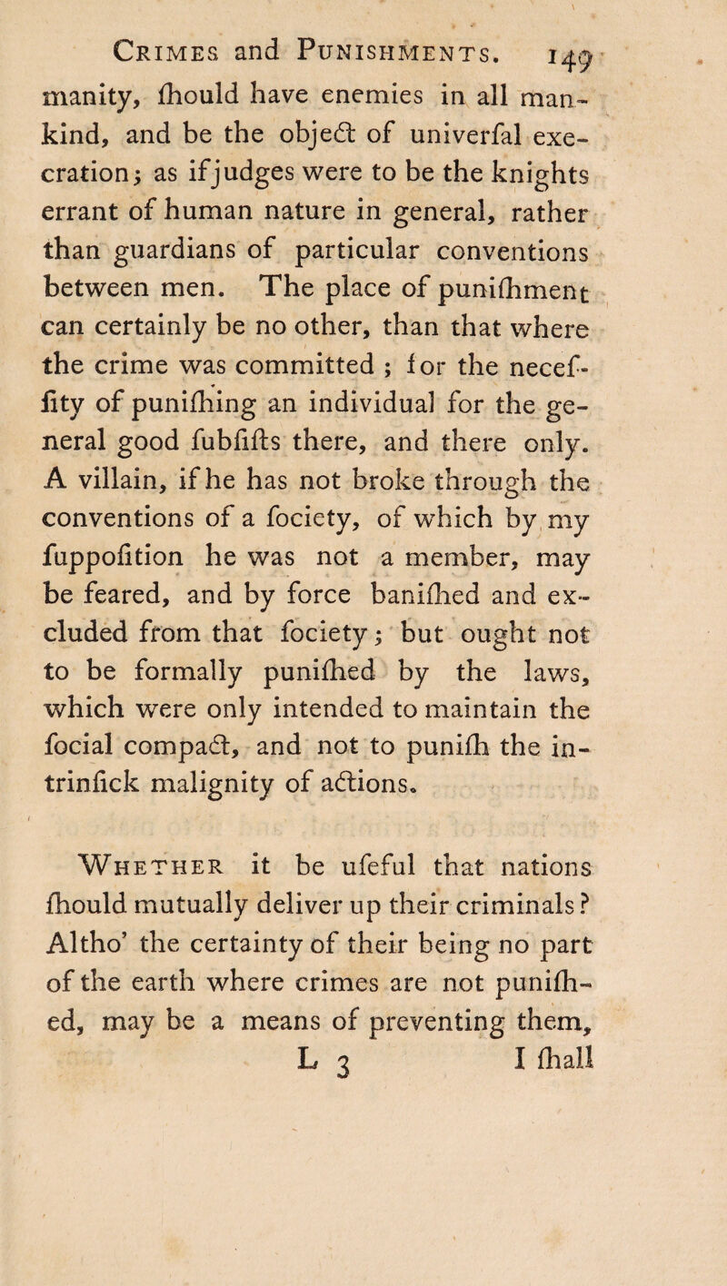 manity, fhould have enemies in all man¬ kind, and be the objed: of imiverfal exe¬ cration; as if judges were to be the knights errant of human nature in general, rather than guardians of particular conventions between men. The place of punifhment can certainly be no other, than that where the crime was committed ; for the necef- flty of punifhing an individual for the ge¬ neral good fubfifts there, and there only. A villain, if he has not broke through the conventions of a fociety, of which by my fuppofition he was not a member, may be feared, and by force banifhed and ex¬ cluded from that fociety ; but ought not to be formally punifhed by the laws, which were only intended to maintain the focial compad, and not to punifh the in- trinfick malignity of addons. Whether it be ufeful that nations fhould mutually deliver up their criminals ? Altho’ the certainty of their being no part of the earth, where crimes are not punifh¬ ed, may be a means of preventing them, L 3 I fliall