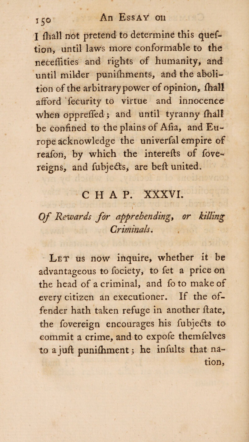 I fliall not pretend to determine this ques¬ tion, until laws more conformable to the neceffities and rights of humanity, and until milder punishments, and the aboli¬ tion of the arbitrary power of opinion, fhall afford Security to virtue and innocence when opprefied; and until tyranny fhall be confined to the plains of Afia, and Eu¬ rope acknowledge the univerfal empire of reafon, by which the interefts of Sove¬ reigns, and Subjects, are beft united. CHAP. XXXVI. i Of Rewards for apprehending, or killing Criminals. Let us now inquire, whether it be advantageous to Society, to Set a price on the head of a criminal, and fo to make of every citizen an executioner. If the of¬ fender hath taken refuge in another fiate, the Sovereign encourages his fubjefts to commit a crime, and to expofe themielves to a juft punifhment ; he infults that na¬ tion,