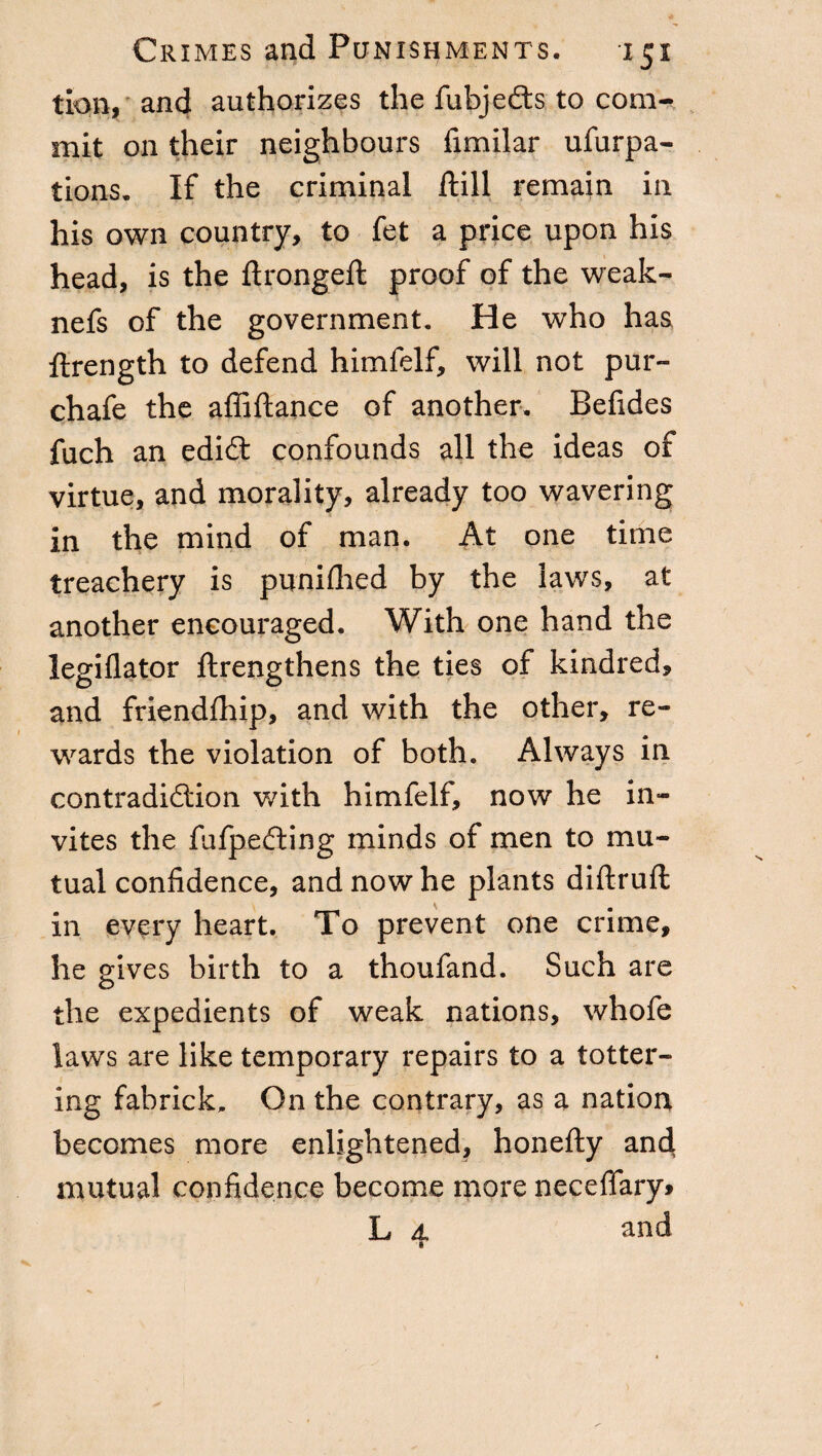 tion, and authorizes the fubjedfcs to com¬ mit on their neighbours fimilar ufurpa- tions. If the criminal ftill remain in his own country, to fet a price upon his head, is the ftrongeft proof of the weak- nefs of the government. He who has ftrength to defend himfelf, will not pur- chafe the affiftance of another. Befides fuch an edidt confounds all the ideas of virtue, and morality, already too wavering in the mind of man. At one time treachery is puniflied by the laws, at another encouraged. With one hand the legiflator ftrengthens the ties of kindred, and friendfhip, and with the other, re¬ wards the violation of both. Always in contradiftion with himfelf, now he in¬ vites the fulpedting minds of men to mu¬ tual confidence, and now he plants diftruft in every heart. To prevent one crime, he gives birth to a thoufand. Such are o the expedients of weak nations, whofe laws are like temporary repairs to a totter¬ ing fabrick. On the contrary, as a nation becomes more enlightened, honefty and. mutual confidence become more necefiary» L d. and