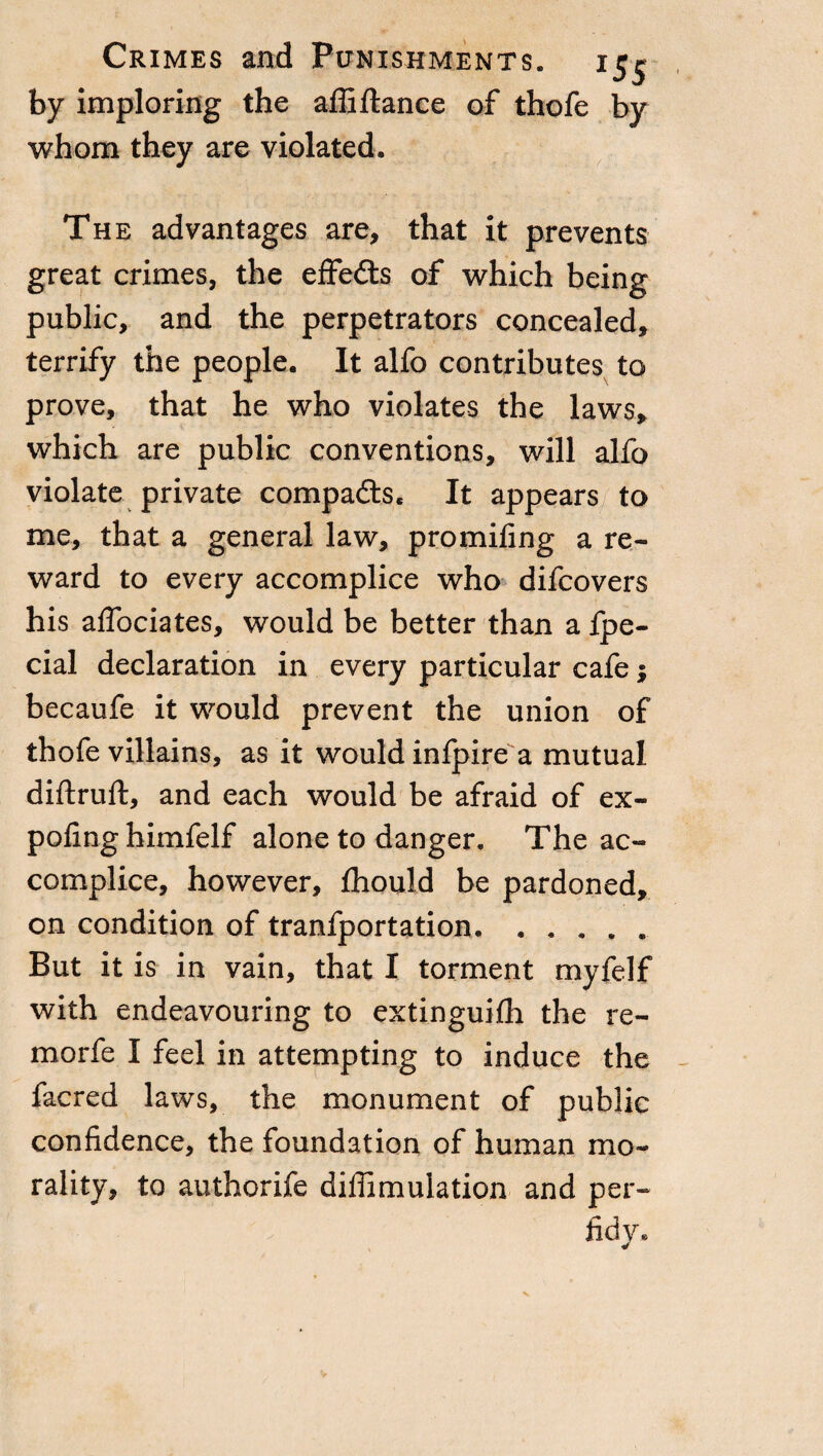 by imploring the affiftance of thofe by whom they are violated. The advantages are, that it prevents great crimes, the effedts of which being public, and the perpetrators concealed, terrify the people. It alfo contributes to prove, that he who violates the laws, which are public conventions, will alfo violate private compadls, It appears to me, that a general law, promifing a re¬ ward to every accomplice who difcovers his affociates, would be better than a fpe- cial declaration in every particular cafe ; becaufe it would prevent the union of thofe villains, as it would infpire a mutual diftruft, and each would be afraid of ex¬ po fin g himfelf alone to danger. The ac¬ complice, however, fhould be pardoned, on condition of tranfportation. But it is in vain, that I torment myfelf with endeavouring to extinguifh the re- morfe I feel in attempting to induce the facred laws, the monument of public confidence, the foundation of human mo¬ rality, to authorife diffimulation and per¬ fidy. V