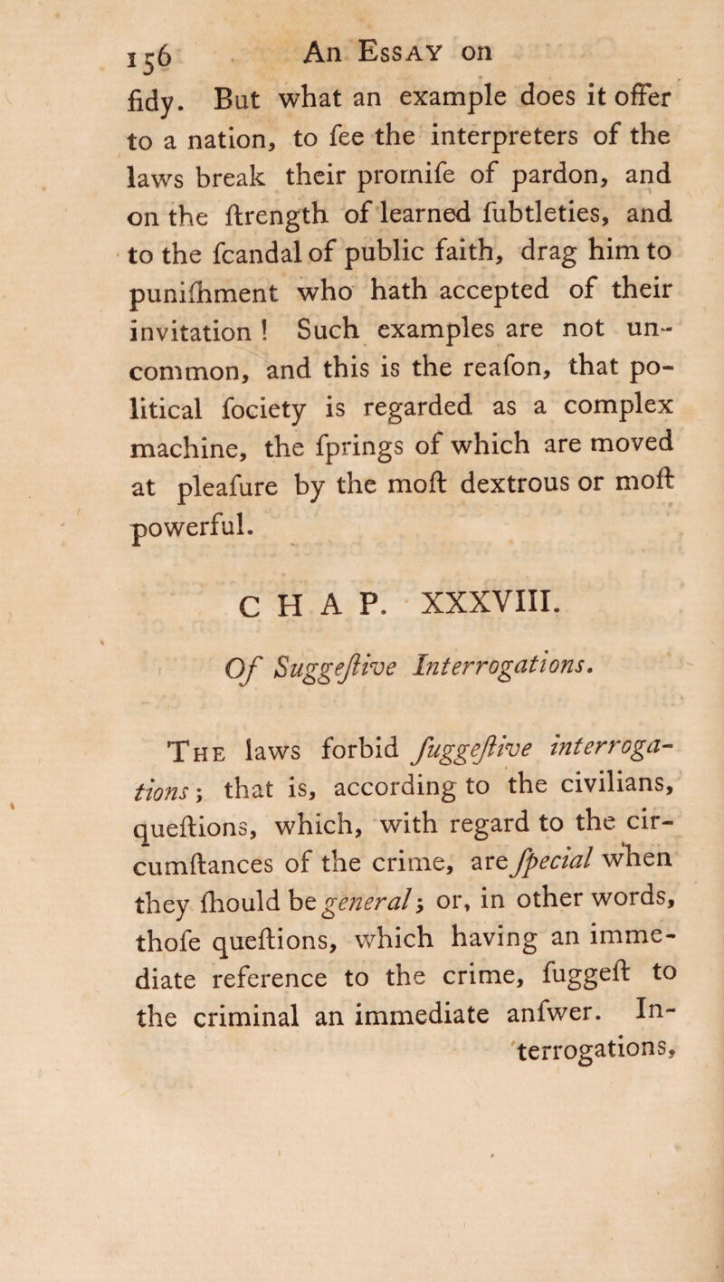 fidy. But what an example does it offer to a nation, to fee the interpreters of the laws break their prornife of pardon, and on the ftrength of learned fubtleties, and to the fcandal of public faith, drag him to punifhment who hath accepted of their invitation ! Such examples are not un¬ common, and this is the reafon, that po¬ litical fociety is regarded as a complex machine, the fprings of which are moved at pleafure by the moft dextrous or mo ft powerful. CHAP. XXXVIII. Of Suggefive Interrogations. The laws forbid fuggeflive interroga¬ tions -, that is, according to the civilians, queftions, which, with regard to the cir- cumftances of the crime, are fpecial when they fhould be general -, or, in other words, thofe queftions, which having an imme¬ diate reference to the crime, fuggeft to the criminal an immediate anfwer. In¬ terrogations,