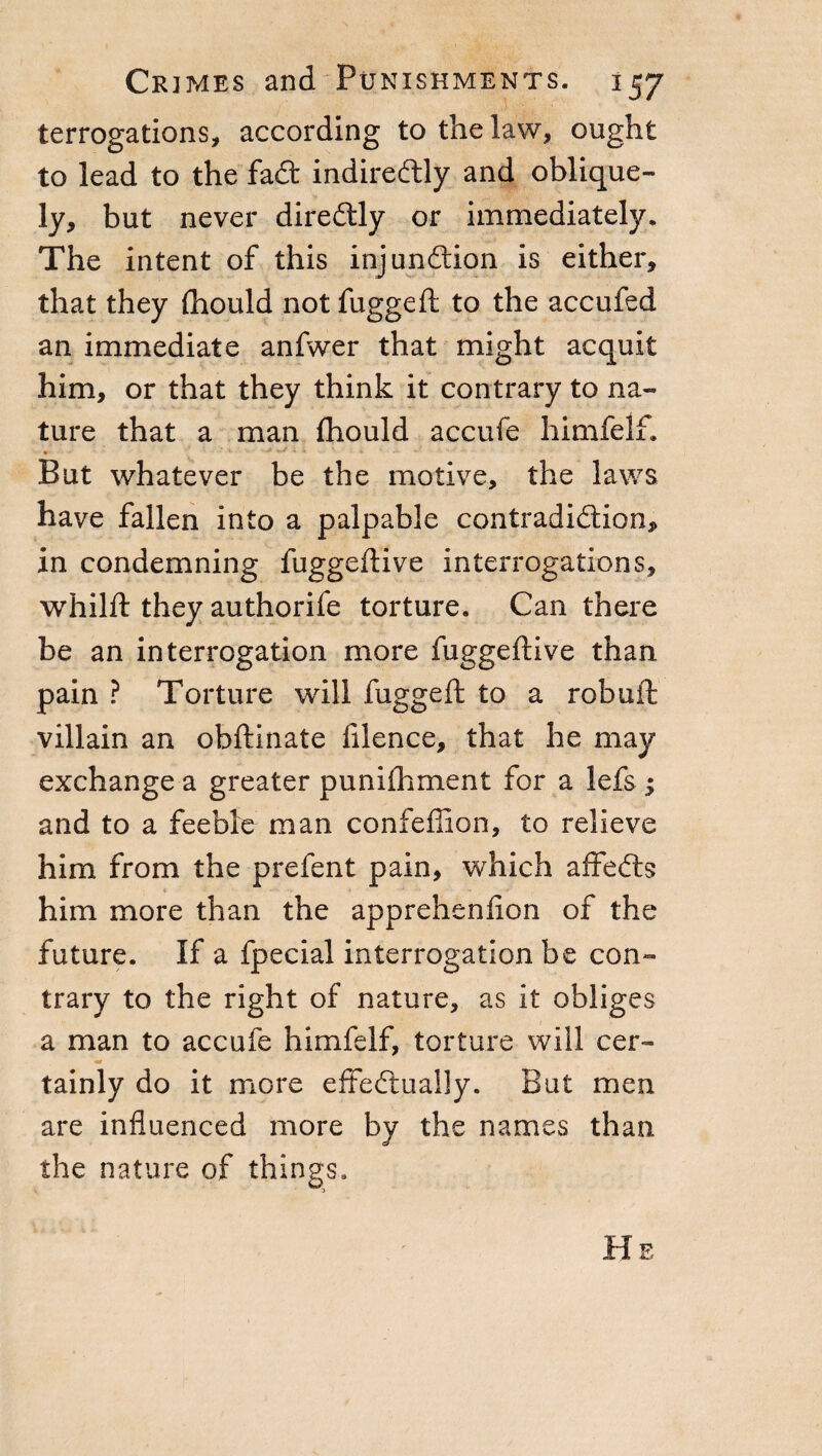 terrogations, according to the law, ought to lead to the fad indiredly and oblique¬ ly, but never diredly or immediately. The intent of this injundion is either, that they (hould not fuggeft to the accufed an immediate anfwer that might acquit him, or that they think it contrary to na¬ ture that a man fhould accufe himfelf. But whatever be the motive, the laws have fallen into a palpable contradidion, in condemning fuggeftive interrogations, whilft they authorife torture. Can there be an interrogation more fuggeftive than pain ? Torture will fuggeft to a robuft villain an obftinate filence, that he may exchange a greater puniftiment for a lefs $ and to a feeble man confeffion, to relieve him from the prefent pain, which affeds him more than the apprehenfion of the future. If a fpecial interrogation be con¬ trary to the right of nature, as it obliges a man to accufe himfelf, torture will cer- tainly do it more effedually. But men are influenced more by the names than the nature of things. He