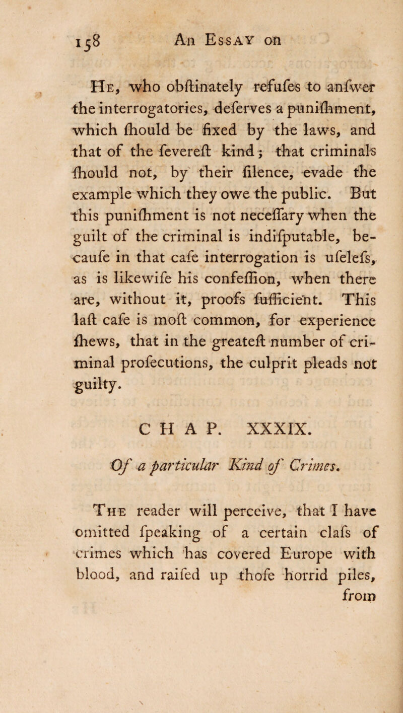 He, who obftinately refufes to anfwer the interrogatories, deferves a punifhment, which fhould be fixed by the laws, and that of the fevered: kind ; that criminals fhould not, by their filence, evade the example which they owe the public. But this punilhment is not neceflary when the guilt of the criminal is indifputable, be- caufe in that cafe interrogation is ufelefs,- as is likewife his confeffion, when there are, without it, proofs fufficient. This lad cafe is mod: common, for experience fhews, that in the greated: number of cri¬ minal profecutions, the culprit pleads not guilty. CHAP. XXXIX. Of a particular Kind of Crimes, The reader will perceive, that I have omitted fpeaking of a certain clafs of crimes which has covered Europe with blood, and raifed up thofe horrid piles, from