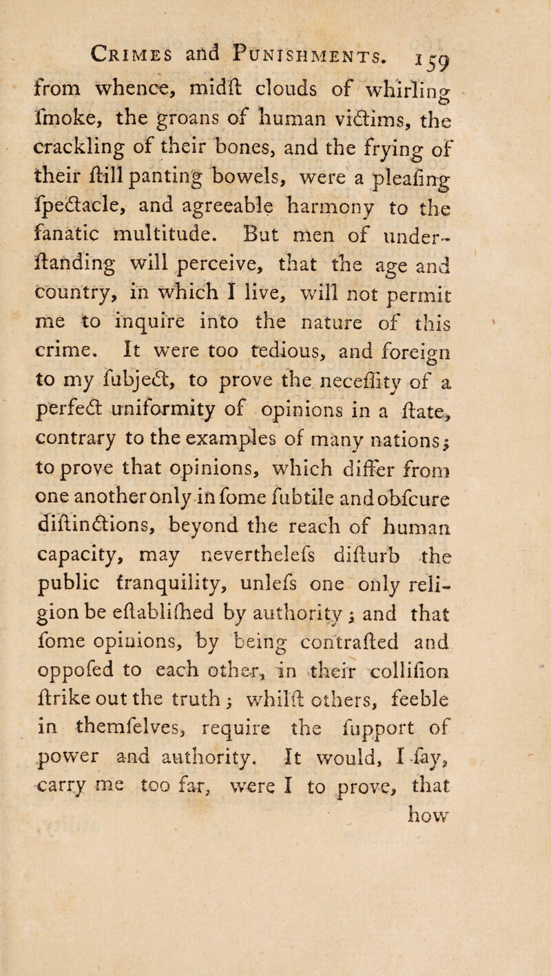 from whence, mid ft clouds of whirling fmoke, the groans of human vidims, the crackling of their bones, and the frying of their ftill panting bowels, were a pleating fpedacle, and agreeable harmony to the fanatic multitude. But men of under- Handing will perceive, that the age and country, in which I live, will not permit me to inquire into the nature of this crime. It were too tedious, and foreign o to my fubjed, to prove the neceflitv of a perfed uniformity of opinions in a Hate, contrary to the examples of many nations; to prove that opinions, which differ from one another only in fonie fubtile andobfcure diftindions, beyond the reach of human capacity, may nevertheless difturb the public tranquility, unlefs one only reli¬ gion be eftablifhed by authority ; and that feme opinions, by being con'trafted and oppofed to each other, in their collifion ftrike out the truth ; whilft others, feeble in themfelves, require the fupport of power and authority. It would, 1 fay, carry me too far, were I to prove, that how