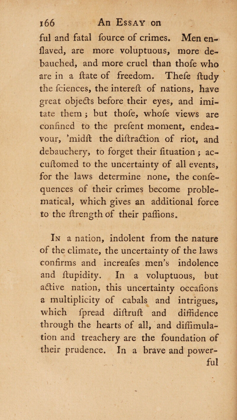 1 166 An Essay on fui and fatal fource of crimes. Men en- Jlaved, are more voluptuous, more de¬ bauched, and more cruel than thofe who are in a fiate of freedom. Thefe ftudy the fciences, the intereft of nations, have great objeds before their eyes, and imi¬ tate them ; but thofe, whofe views are confined to the prefent moment, endea¬ vour, ’midft the diftradion of riot, and debauchery, to forget their fituation ; ac- cuftomed to the uncertainty of all events, for the laws determine none, the confe- quences of their crimes become proble¬ matical, which gives an additional force to the ftrength of their paffions. In a nation, indolent from the nature of the climate, the uncertainty of the laws confirms and increafes men’s indolence and ftupidity. In a voluptuous, but adive nation, this uncertainty occafions a multiplicity of cabals and intrigues, which fpread diftruft and diffidence through the hearts of all, and diffimula- tion and treachery are the foundation of their prudence. In a brave and power¬ ful