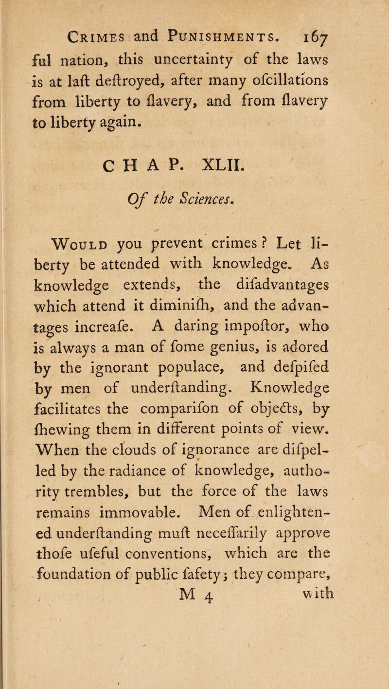 fui nation, this uncertainty of the laws is at laft deftroyed, after many ofcillations from liberty to flavery, and from flavery to liberty again. CHAP. XLII. Of the Sciences. Would you prevent crimes ? Let li¬ berty be attended with knowledge. As knowledge extends, the difadvantages which attend it diminifh, and the advan¬ tages increafe. A daring impoftor, who is always a man of fome genius, is adored by the ignorant populace, and defpifed by men of underftanding. Knowledge facilitates the comparifon of objedts, by {hewing them in different points of view. When the clouds of ignorance are difpel- led by the radiance of knowledge, autho¬ rity trembles, but the force of the laws remains immovable. Men of enlighten¬ ed underftanding muft neceftarily approve thofe ufeful conventions, which are the foundation of public fafety j they compare, M 4 with