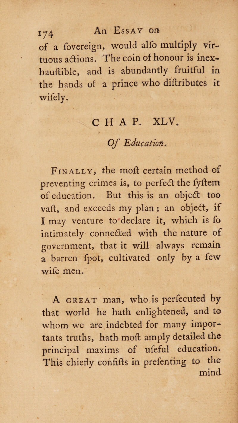 of a fovereign, would alfo multiply vir¬ tuous adtions. The coin of honour is inex- hauftible, and is abundantly fruitful in the hands of a prince who diftributes it CHAP. XLV. Of 'Education. Finally, the mod certain method of preventing crimes is, to perfedt the fyftem of education. But this is an objedt too vaft, and exceeds my plan ; an objedt, if I may venture to declare it, which is fo intimately connected with the nature of government, that it will always remain a barren fpot, cultivated only by a few wile men. A great man, who is perfecuted by that world he hath enlightened, and to whom we are indebted for many import tants truths, hath moli amply detailed the principal maxims of ufeful education. This chiefly confifts in prefenting to the mind