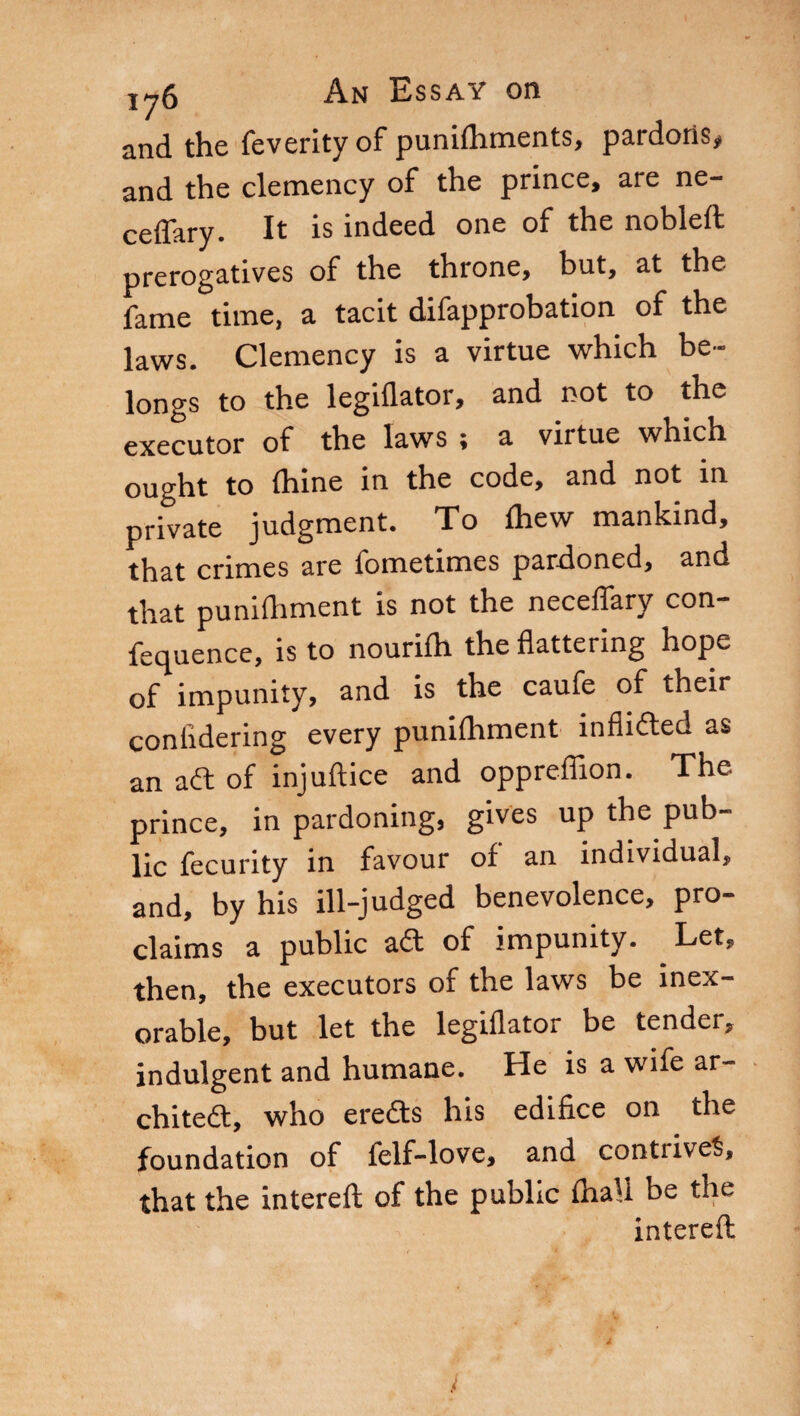 and the feverity of punifhments, pardons# and the clemency of the prince, are ne- ceffary. It is indeed one of the nobleft prerogatives of the throne, but, at the fame time, a tacit difapprobation of the laws. Clemency is a virtue which be¬ longs to the legiflator, and not to the executor of the laws ; a virtue which ought to fhine in the code, and not in private judgment. To fhew mankind, that crimes are fometimes pardoned, and that punifhment is not the neceflary con- fequence, is to nourifh the flattering hope of impunity, and is the caufe of their coniidering every punifhment inflidted as an aft of injuflice and oppreffion. The prince, in pardoning, gives up the pub¬ lic fecunty in favour of an individual, and, by his ill-judged benevolence, pro¬ claims a public aft of impunity. Let, then, the executors of the laws be inex¬ orable, but let the legiflator be tender, indulgent and humane. He is a wife ar- chiteft, who eredts his edifice on the foundation of felf-love, and contrives, that the intereft of the public fhall be the intereft