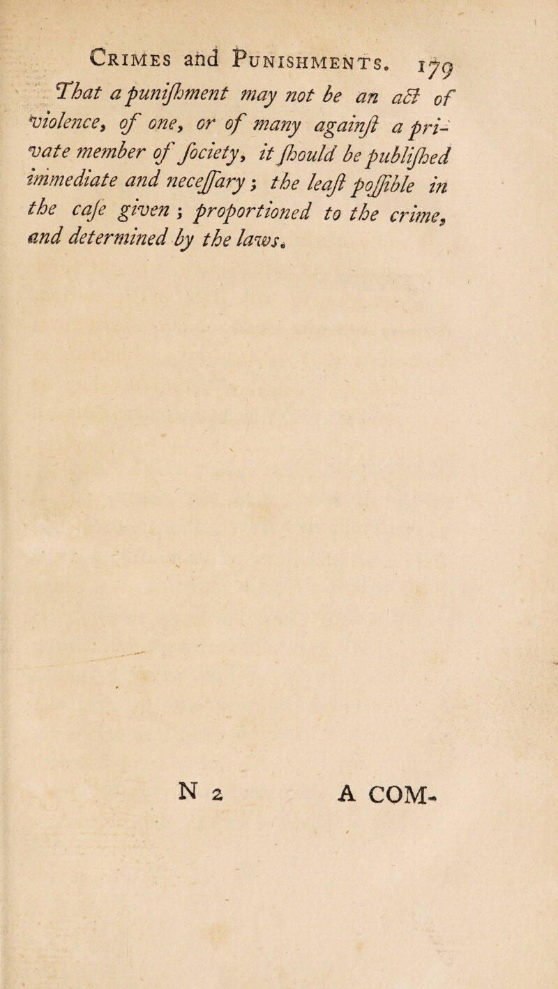 That apunifhment may not be an a5l of violence, of one, or of many againft a pri¬ vate member of fociety, it fhould be publijhed immediate and necejfary ; the leaf pofible in the caje given ; proport toned to the crime, and determined by the laws. N 2 A COM-