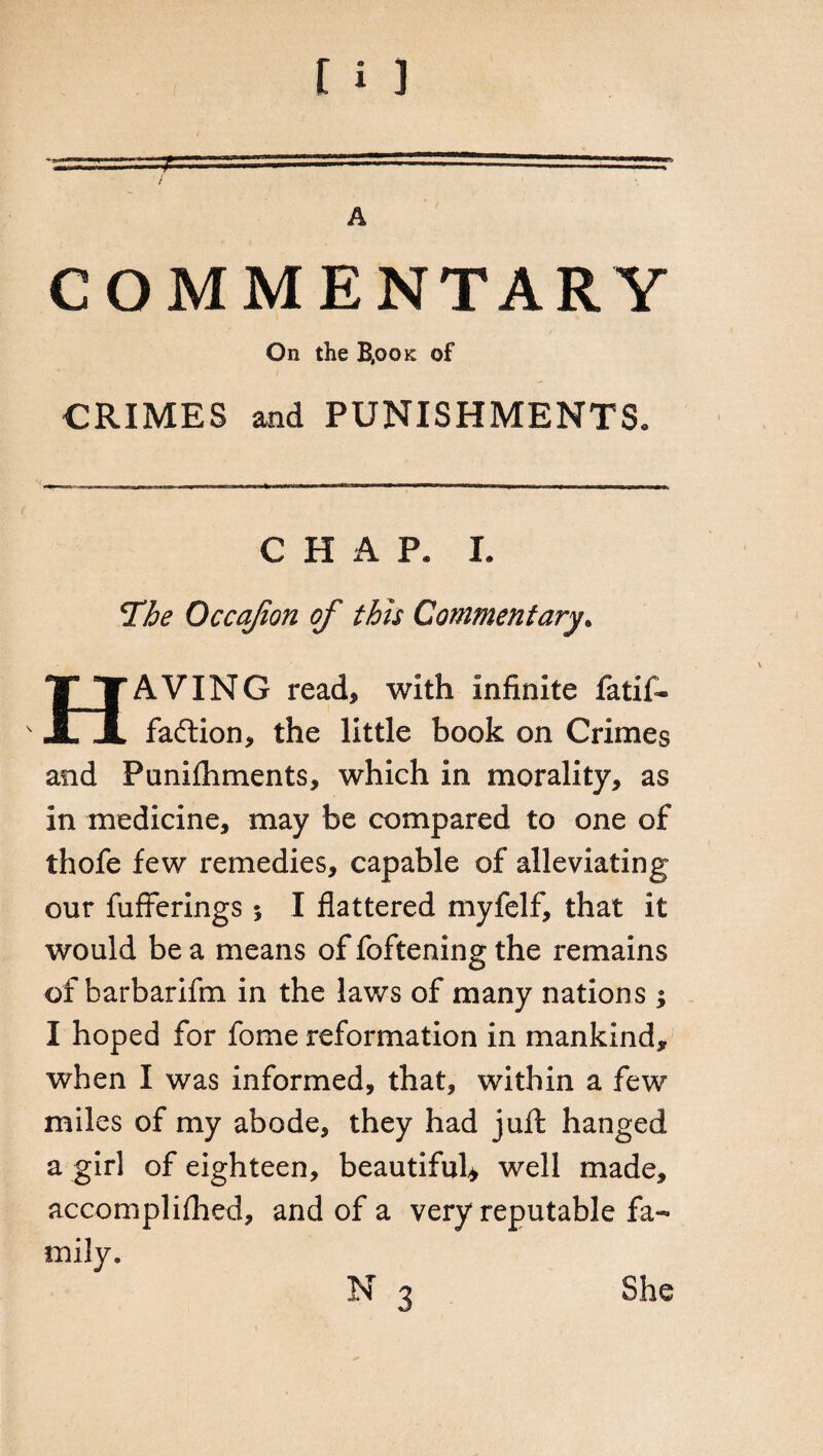 COMMENTARY On the B,ook of CRIMES and PUNISHMENTS» CHAP* I. The Occajion of this Commentary. HAVING read, with infinite fatif- faftion, the little book on Crimes and Punishments, which in morality, as in medicine, may be compared to one of thofe few remedies, capable of alleviating our Sufferings 5 I flattered myfelf, that it would be a means of foftening the remains of barbarifm in the laws of many nations ; I hoped for fome reformation in mankind, when I was informed, that, within a few miles of my abode, they had juft hanged a girl of eighteen, beautiful* well made, accomplished, and of a very reputable fa¬ mily.