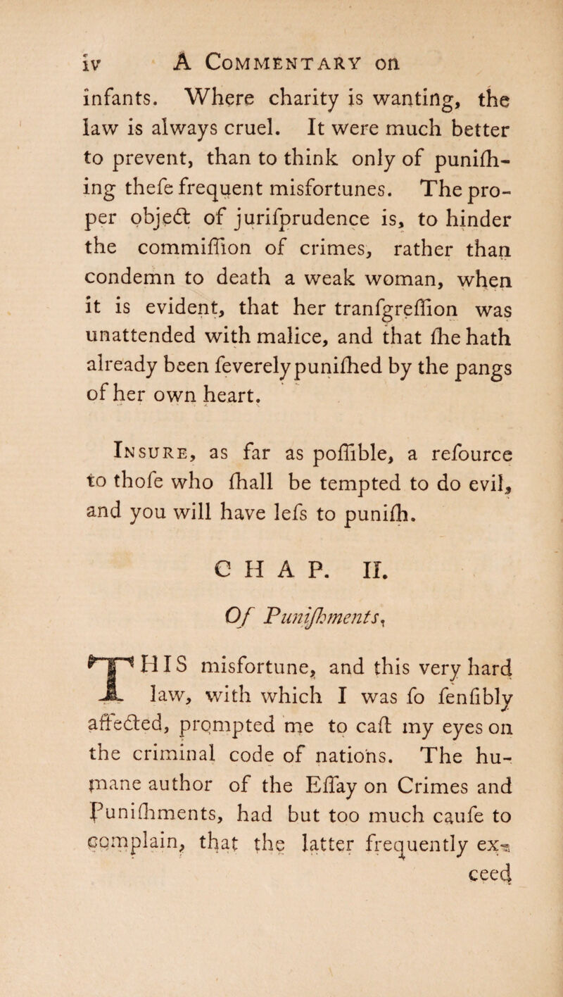 infants. Where charity is wanting, the law is always cruel. It were much better to prevent, than to think only of punish¬ ing thefe frequent misfortunes. The pro¬ per objeét of jurifprudence is, to hinder the commiffion of crimes, rather than condemn to death a weak woman, when it is evident, that her tranfgreffion was unattended with malice, and that fhe hath already been feverelypunifhed by the pangs of her own heart. »•* • • * J. • V In sure, as far as poffible, a refource to thofe who fhall be tempted to do evil* and you will have lefs to puniih. CHAP. II Of Punijh merits. 1 HIS misfortune, and this very hard JL law, with which I was fo fenfibly afledled, prompted me to caft my eyes on the criminal code of nations. The hu- paane author of the ElTay on Crimes and punishments, had but too much caufe to complain, that the latter frequently ex?, ceed