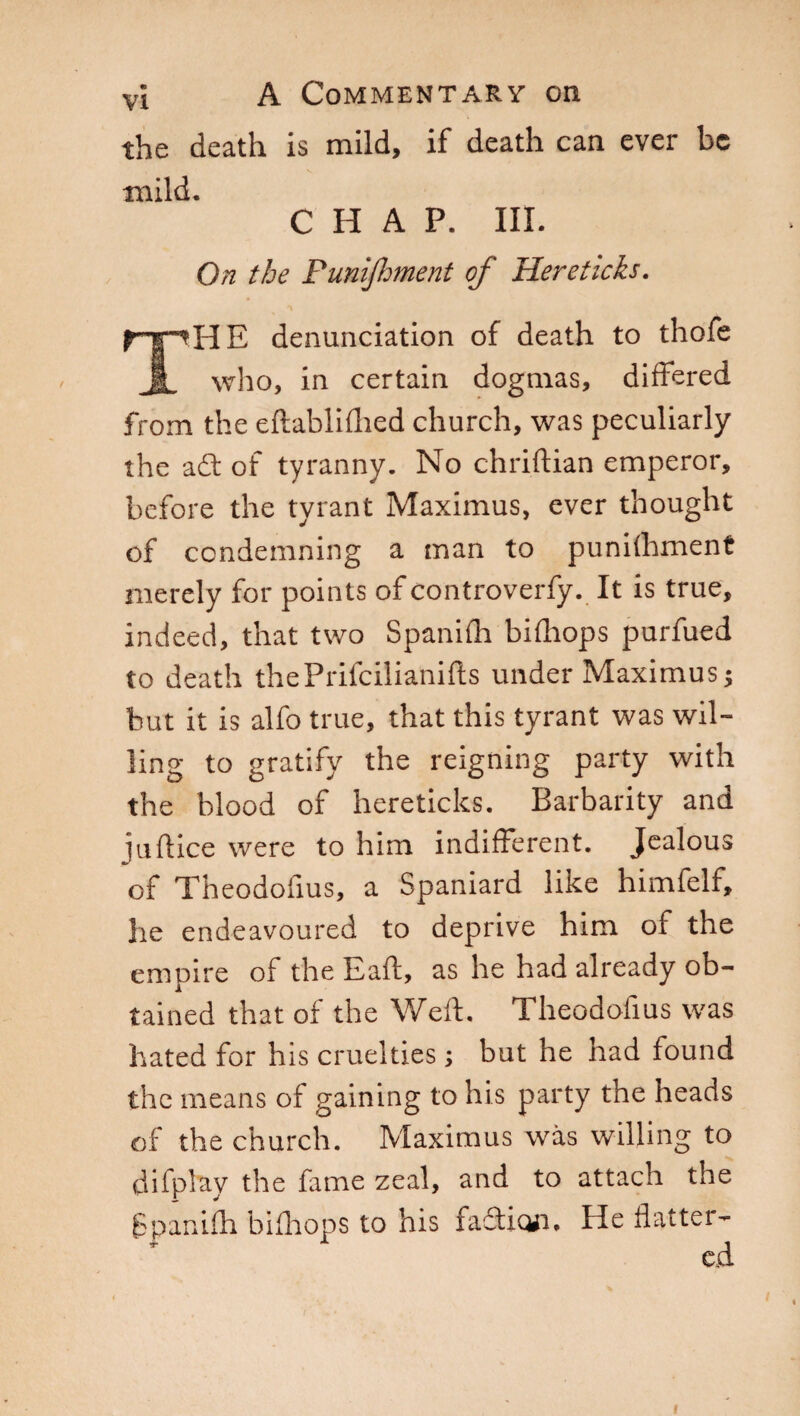 the death is mild, if death can ever be mild. CHAP. III. On the Punijhment of Hereticks. THE denunciation of death to thofe who, in certain dogmas, differed from the eftablifhed church, was peculiarly the a£t of tyranny. No chriftian emperor, before the tyrant Maximus, ever thought of condemning a man to punifhment merely for points of controverfy. It is true, indeed, that two Spanifh bifhops purfued to death thePrifcilianifts under Maximus ; but it is alfo true, that this tyrant was wil¬ ling to gratify the reigning party with the blood of hereticks. Barbarity and Ìndice were to him indifferent. Jealous of Theodofius, a Spaniard like himfelf, he endeavoured to deprive him of the empire of the Eaft, as he had already ob¬ tained that of the Weft. Theodofius was hated for his cruelties ; but he had found the means of gaining to his party the heads of the church. Maximus was willing to difpbty the fame zeal, and to attach the Spanifh bifhops to his faftion. He flatter¬ ed I