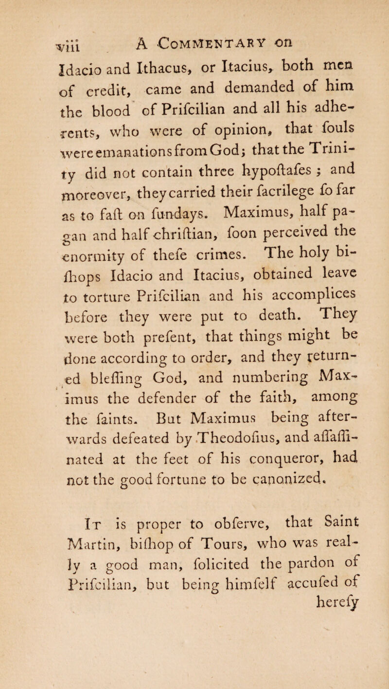 Idacio and Xthacus, or Itacius, both men of credit, came and demanded of him the blood of Prifcilian and all his adhe¬ rents, who were of opinion, that fouls wereemanationsfromGod; that the Trini¬ ty did not contain three hypoftafes ; and moreover, they carried their facrilege fofar as to fail on fun-days. Maximus, half pa¬ gan and half chriftian, foon perceived the enormity of thele crimes. The holy bi- fhops Idacio and Itacius, obtained leave to torture Prifcilian and his accomplices before they were put to death. They were both prefent, that things might be done according to order, and they return¬ ed bleffing God, and numbering Max¬ imus the defender of the faith, among the faints. But Maximus being after¬ wards defeated by Theodofius, and affaffi- nated at the feet of his conqueror, had not the good fortune to be canonized. It is proper to obferve, that Saint Martin, bifhop of Tours, who was real¬ ly a good man, folicited the pardon of Prifcilian, but being himfelf accufed of herefy