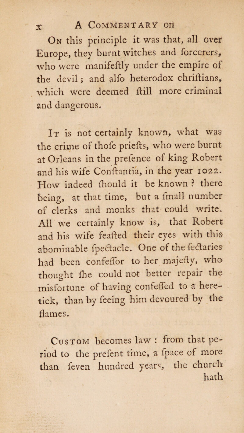 On this principle it was that, all over Europe, they burnt witches and forcerers, who were manifeftly under the empire of the devil ; and alfo heterodox chriftians, which were deemed ftill more criminal and dangerous. It is not certainly known, what was the crime of thole priefts, who were burnt at Orleans in the prefence of king Robert and his wife Conftantia, in the year 1022. How indeed (hould it be known ? there being, at that time, but a fmall number of clerks and monks that could write. All we certainly know is, that Robert and his wife feafted their eyes with this abominable fpedtacle. One or the fedtaries had been confeffor to her majefty, who thought die could not better repair the misfortune of having confefled to a here- tick, than by feeing him devoured by the flames. Custom becomes law : from that pe¬ riod to the prefent time, a fpace of more than feven hundred years, the church hath