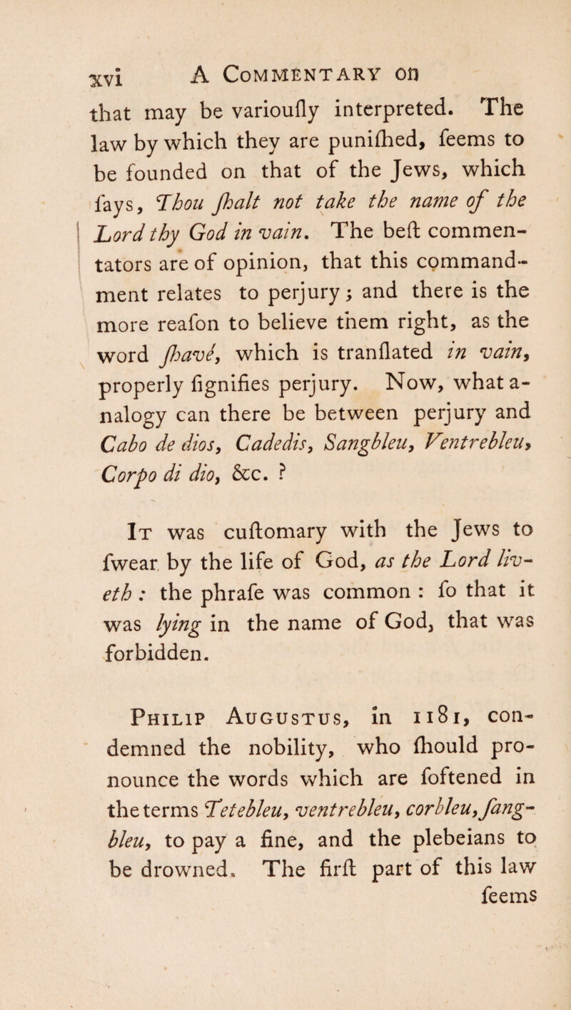 that may be varioufly interpreted. The law by which they are punifhed, feems to be founded on that of the Jews, which lays, Thou Jhalt not take the name of the Lord thy God in vain. The bed commen¬ tators are of opinion, that this command¬ ment relates to perjury; and there is the more reafon to believe them right, as the word fave, which is tranflated in vain, properly fignifies perjury. Now, what a- nalogy can there be between perjury and Cabo de dios, Cadedis, Sangbleu, VmtrebleUy Corpo di dio, &c. ? It was cuftomary with the Jews to fwear by the life of God, as the Lord hv- eth : the phrafe was common : fo that it was lying in the name of God, that was forbidden. Philip Augustus, in 1181, con¬ demned the nobility, who fhould pro¬ nounce the words which are foftened in the terms Tetebleu, vent re bleu, corbleu, fang- bleu, to pay a fine, and the plebeians to be drowned» The firft part of this law feems