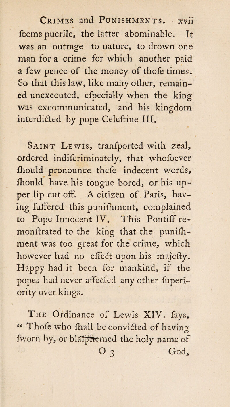 feems puerile, the latter abominable. It was an outrage to nature, to drown one man for a crime for which another paid a few pence of the money of thofe times. So that this law, like many other, remain¬ ed unexecuted, efpecially when the king was excommunicated, and his kingdom interdicted by pope Ceieftine III. Saint Lewis, tranfported with zeal, ordered indifcriminately, that whofoever fhould pronounce thefe indecent words, fhould have his tongue bored, or his up¬ per lip cut off. A citizen of Paris, hav¬ ing fuffered this punifhment, complained to Pope Innocent IV. This Pontiff re- monftrated to the king that the punifli- ment was too great for the crime, which however had no effeCt upon his majerty. Happy had it been for mankind, if the popes had never affeCied any other fuperi- ority over kings. The Ordinance of Lewis XIV. fays, €C Thofe who fhail be convidted of having fworn by, or blaTprremed the holy name of O 3 God,