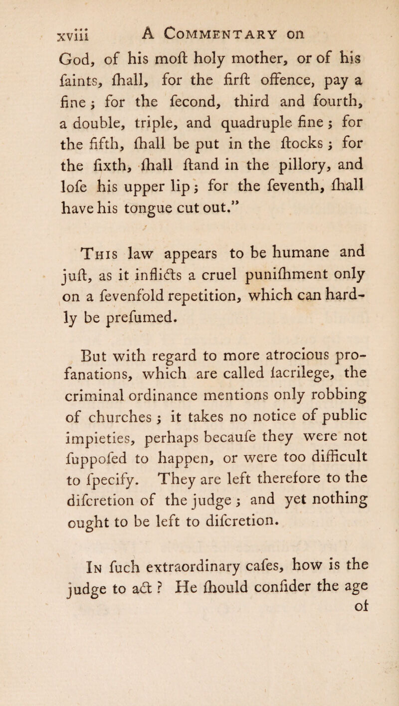 God, of his moft holy mother, or of his faints, fhall, for the firfl offence, pay a fine ; for the fecond, third and fourth, a double, triple, and quadruple fine ; for the fifth, fhall be put in the flocks ; for the fixth, fhall Hand in the pillory, and lofe his upper lip ; for the feventh, fhall have his tongue cut out.” 4 Th is law appears to be humane and juft, as it inflidls a cruel punifhment only on a fevenfold repetition, which can hard¬ ly be prefumed. But with regard to more atrocious pro¬ fanations, which are called facrilege, the criminal ordinance mentions only robbing of churches ; it takes no notice of public impieties, perhaps becaufe they were not fuppofed to happen, or were too difficult to lpecify. They are left therefore to the difcretion of the judge j and yet nothing ought to be left to difcretion. \ x In fuch extraordinary cafes, how is the judge to a£t ? He fhould confider the age of i