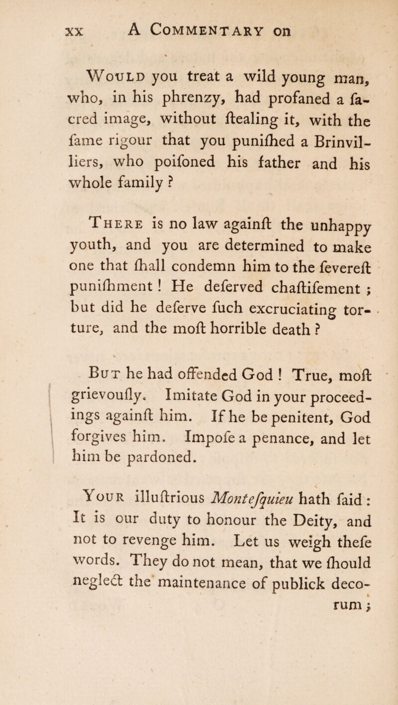 Would you treat a wild young man, who, in his phrenzy, had profaned a fa- cred image, without Stealing it, with the fame rigour that you punifhed a Brinvil- liers, who poifoned his father and his whole family ? There is no law againft the unhappy youth, and you are determined to make one that Shall condemn him to the fevered: punishment ! He deferved chaftifement ; but did he deferve fuch excruciating tor- • ture, and the mod: horrible death ? But he had offended God ! True, moil grievoufly* Imitate God in your proceed- ings againft him. If he be penitent, God forgives him. Impofe a penance, and let him be pardoned. ^ our illuftrious Montefquieu hath faid : It is our duty to honour the Deity, and not to revenge him. Let us weigh thefe words. They do not mean, that we Should neglect the maintenance of publick deco¬ rum j,