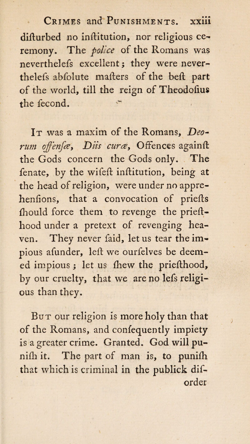 difturbed no inftitution, nor religious ce¬ remony. The police of the Romans was neverthelefs excellent -, they were never- thelefs abfolute mailers of the beil part of the world, till the reign of Theodofius the fecond. It was a maxim of the Romans, Deo- rum offenfce, Dlls cura, Offences againft the Gods concern the Gods only. The fenate, by the wifeft inftitution, being at the head of religion, were under no appre- henfions, that a convocation of priefts fhould force them to revenge the prieft- hood under a pretext of revenging hea¬ ven. They never faid, let us tear the im¬ pious afunder, left we ourfelves be deem¬ ed impious ; let us fhew the priefthood, by our cruelty, that we are no lefs religi¬ ous than they. But our religion is more holy than that of the Romans, and confequently impiety is a greater crime. Granted. God will pu- niih it. The part of man is, to punifh that which is criminal in the publick dis¬ order