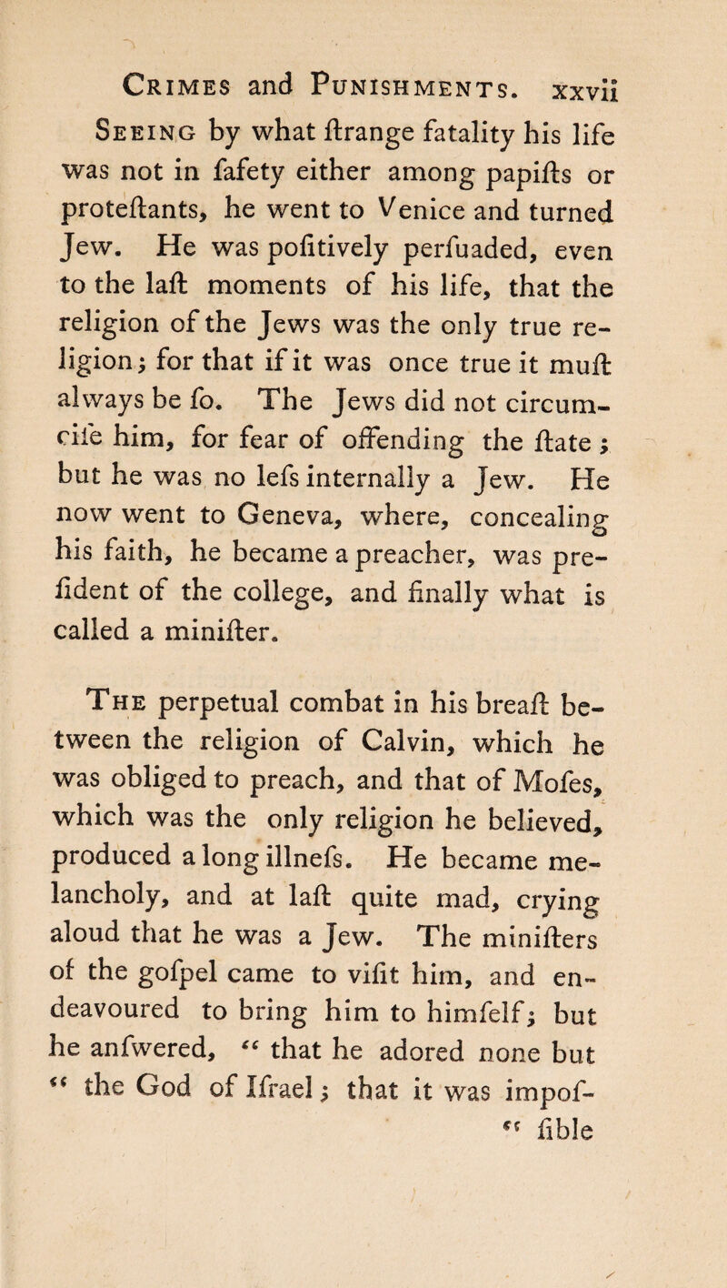 Seeing by what ftrange fatality his life was not in fafety either among papifts or proteftants, he went to Venice and turned Jew. He was politively perfuaded, even to the laft moments of his life, that the religion of the Jews was the only true re¬ ligion j for that if it was once true it mull always be lb. The Jews did not circum- cile him, for fear of offending the Hate ; but he was no lefs internally a Jew. He now went to Geneva, where, concealing his faith, he became a preacher, was pre- lident of the college, and finally what is called a minilter. The perpetual combat in his breall be¬ tween the religion of Calvin, which he was obliged to preach, and that of Mofes, which was the only religion he believed, produced alongillnefs. He became me¬ lancholy, and at laft quite mad, crying aloud that he was a Jew. The minifters of the gofpel came to vifit him, and en¬ deavoured to bring him to himfelf; but he anfwered, « that he adored none but “ the God of Ifrael ; that it was impof- fible