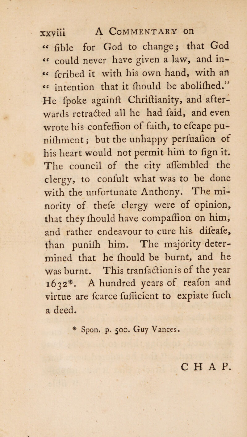 « “ fible for God to change ; that God “ could never have given a law, and in- << fcribed it with his own hand, with an “ intention that it fliould be abolifhed.” He fpoke againft Chriftianity, and after¬ wards retraced all he had faid, and even wrote his confeffion of faith, to efcape pu¬ tt ifh men t ; but the unhappy perfuafion of his heart would not permit him to fign it. The council of the city affembled the clergy, to confult what was to be done with the unfortunate Anthony. The mi¬ nority of thefe clergy were of opinion, that they fhould have compaffion on him, and rather endeavour to cure his difeafe, than punifh him. The majority deter¬ mined that he fhould be burnt, and he was burnt. This tranfaddonis of the year 1632*. A hundred years of reafon and virtue are fcarce fufficient to expiate fuch a deed. * Spoil. p« 500. Guy Vances. CHAP.