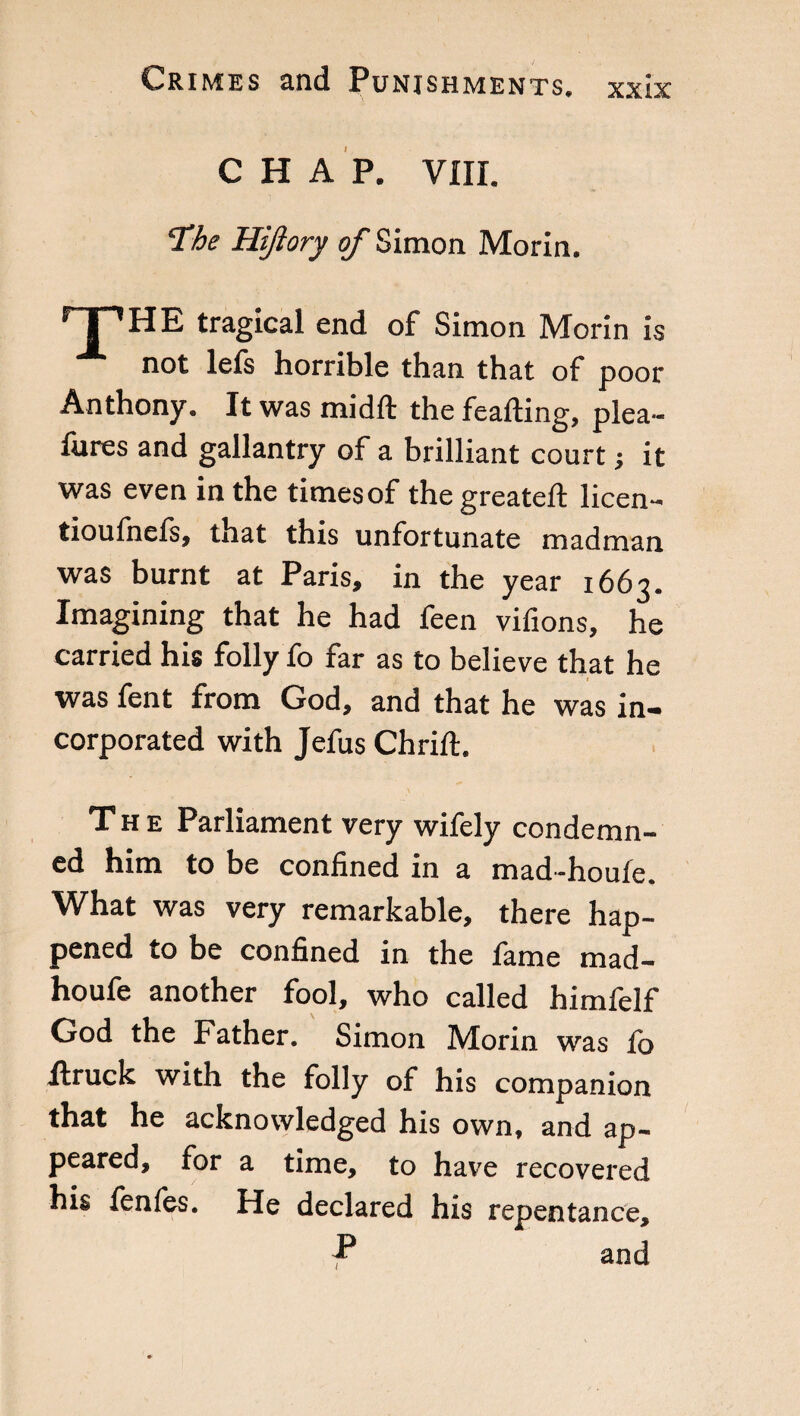 CHAP. Vili. 'The Hiftory of Simon Morin. HE tragical end of Simon Morin is not lefs horrible than that of poor Anthony. It was midft the feafting, plea- lures and gallantry of a brilliant court j it was even in the times of the greateft licen- tioufnefs, that this unfortunate madman was burnt at Paris, in the year 1663. Imagining that he had feen vifions, he carried his folly fo far as to believe that he was fent from God, and that he was in¬ corporated with Jefus Chrift. The Parliament very wifely condemn¬ ed him to be confined in a mad-houle. What was very remarkable, there hap¬ pened to be confined in the lame mad- houfe another fool, who called himfelf God the Father. Simon Morin was lb itruck with the folly of his companion that he acknowledged his own, and ap¬ peared, for a time, to have recovered his fenfes. He declared his repentance. P and