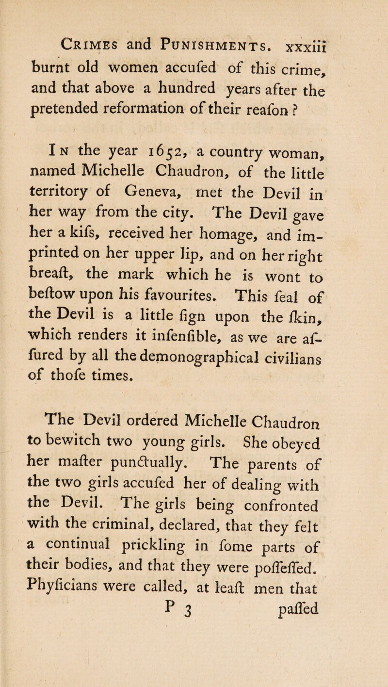 burnt old women accufed of this crime, and that above a hundred years after the pretended reformation of their reafon ? In the year 1652, a country woman, named Michelle Chaudron, of the little territory of Geneva, met the Devil in her way from the city. The Devil gave her a kifs, received her homage, and im¬ printed on her upper lip, and on her right bread, the mark which he is wont to beftow upon his favourites. This feai of the Devil is a little fign upon the ikin, whieh renders it infenfible, as we are af- fured by all the demonographical civilians of thofe times. The Devil ordered Michelle Chaudron to bewitch two young girls. She obeyed her mailer pun&ually. The parents of the two girls accufed her of dealing with the Devil. Tne girls being confronted with the criminal, declared, that they felt a continual prickling in fome parts of their bodies, and that they were poifeifed. Phyficians were called, at lead men that P 3 pafled