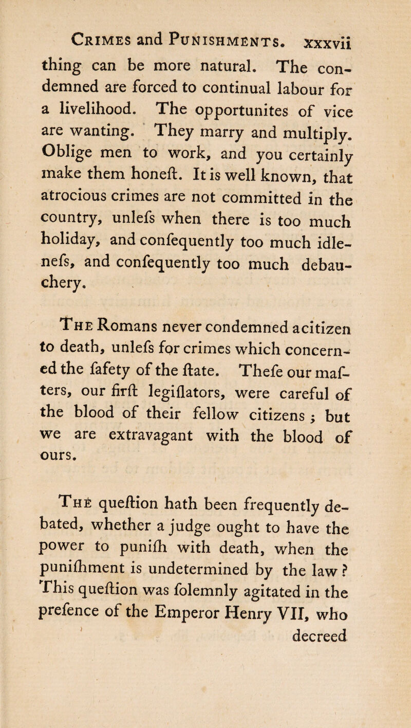 thing can be more natural. The con¬ demned are forced to continual labour for a livelihood. The opportunites of vice are wanting. They marry and multiply. Oblige men to work, and you certainly make them honeft. It is well known, that atrocious crimes are not committed in the country, unlefs when there is too much holiday, and confequently too much idle- nefs, and confequently too much debau¬ chery. The Romans never condemned acitizen to death, unlefs for crimes which concern¬ ed the fafety of the ftate. Thefe our maf- ters, our firft legiflators, were careful of the blood of their fellow citizens j but we are extravagant with the blood of ours. Thè queftion hath been frequently de¬ bated, whether a judge ought to have the power to punifh with death, when the punifhment is undetermined by the law ? This queftion was folemnly agitated in the prefence of the Emperor Henry VII, who decreed