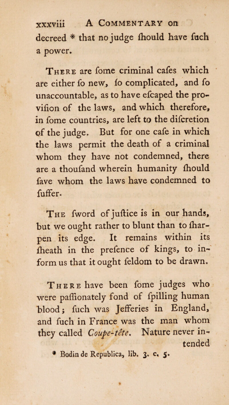 decreed * that no judge (hould have fuch a power. There are fome criminal cafes which are either fo new, lo complicated, and fo unaccountable, as to have efcaped the pro- vifion of the laws, and which therefore, in fome countries, are left to the difcretion of the judge. But for one cafe in which the laws permit the death of a criminal whom they have not condemned, there are a thoufand wherein humanity fhould fave whom the laws have condemned to fuffer. The fword of juftice is in our hands, but we ought rather to blunt than to {har- pen its edge. It remains within its (heath in the prefence of kings, to in¬ form us that it ought feldom to be drawn. There have been fome judges who were paffionately fond of fpilling human blood; fuch was Jefferies in England, and fuch in France was the man whom they called Coupe-tete. Nature never in¬ tended * Bodin de Republica, lib. 3. c. 5.