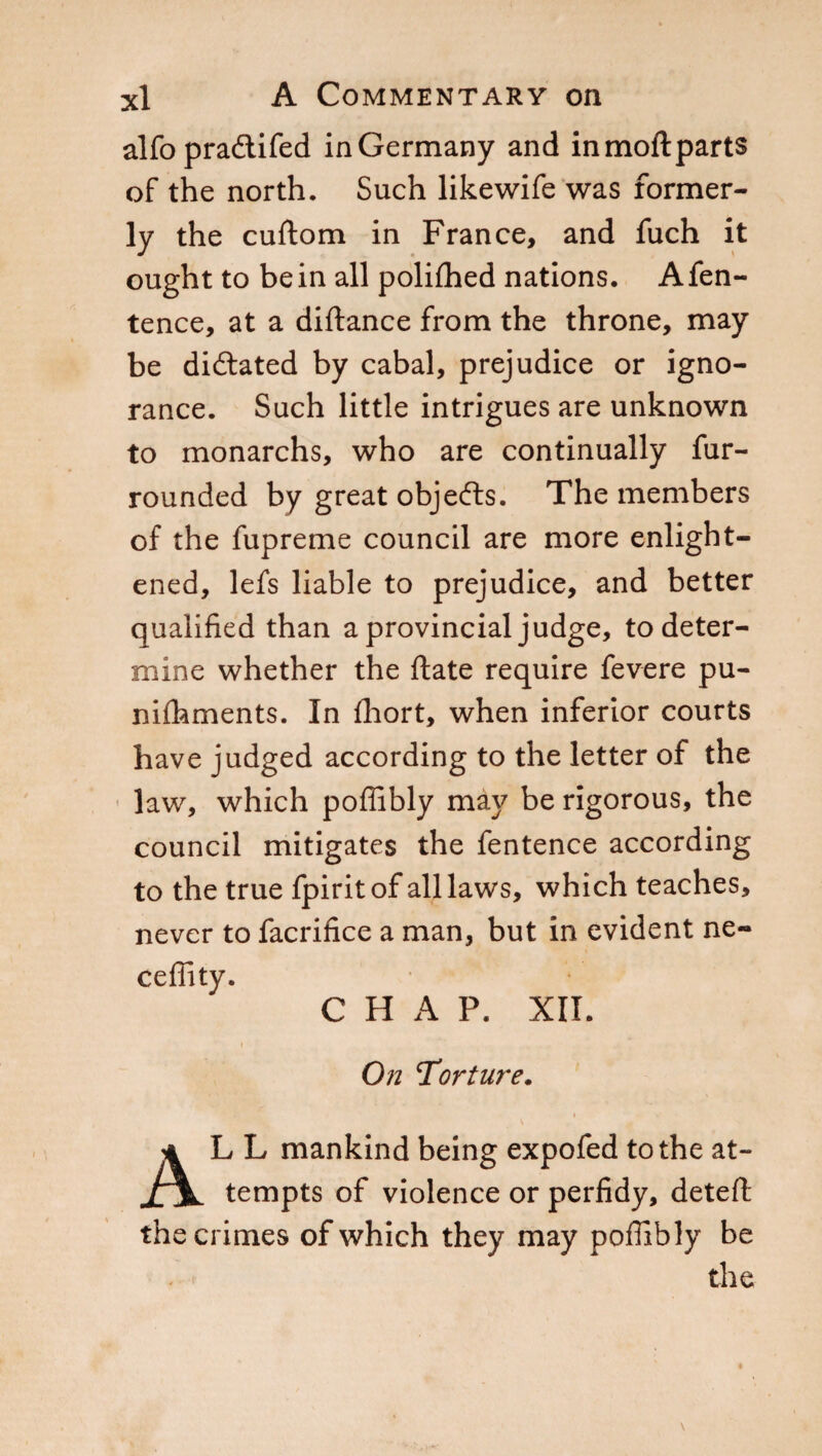 alfo praftifed in Germany and inmoftparts of the north. Such likewife was former¬ ly the cuftom in France, and fuch it ought to be in all polifhed nations. Afen- tence, at a diftance from the throne, may be diftated by cabal, prejudice or igno¬ rance. Such little intrigues are unknown to monarchs, who are continually fur- rounded by great objefts. The members of the fupreme council are more enlight¬ ened, lefs liable to prejudice, and better qualified than a provincial judge, to deter¬ mine whether the ftate require fevere pu- nifhments. In fhort, when inferior courts have judged according to the letter of the law, which poffibly may be rigorous, the council mitigates the fentence according to the true fpiritof all laws, which teaches, never to facrifice a man, but in evident ne- ceffity. CHAP. XII. On Torture. ■ AL L mankind being expofed to the at¬ tempts of violence or perfidy, deteft the crimes of which they may poffibly be the