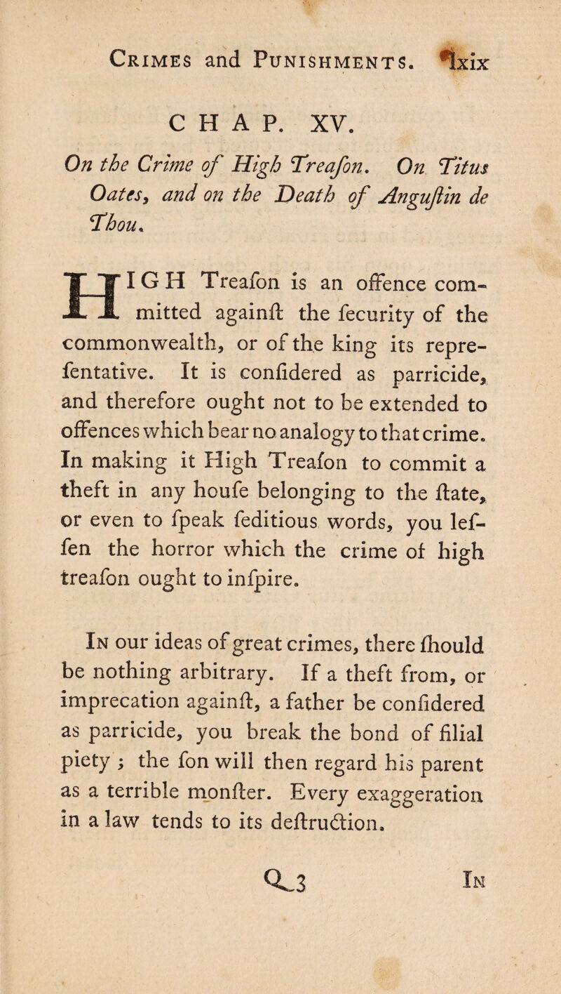 CHAP. XV. On the Crime of High Treafon. On Titus Oatcsy and on the Death of Anguftin de Thou. HIGH Treafon is an offence com¬ mitted againft the fecurity of the commonwealth, or of the king its repre- fentative. It is confidered as parricide, and therefore ought not to be extended to offences which bear no analogy to that crime. In making it High Treafon to commit a theft in any houfe belonging to the fiate, or even to fpeak feditious words, you lef- fen the horror which the crime of high trealon ought to infpire. In our ideas of great crimes, there fhould be nothing arbitrary. If a theft from, or imprecation againft, a father be confidered as parricide, you break the bond of filial piety ; the fon will then regard his parent as a terrible monfter. Every exaggeration in a law tends to its definition. 0^3 In