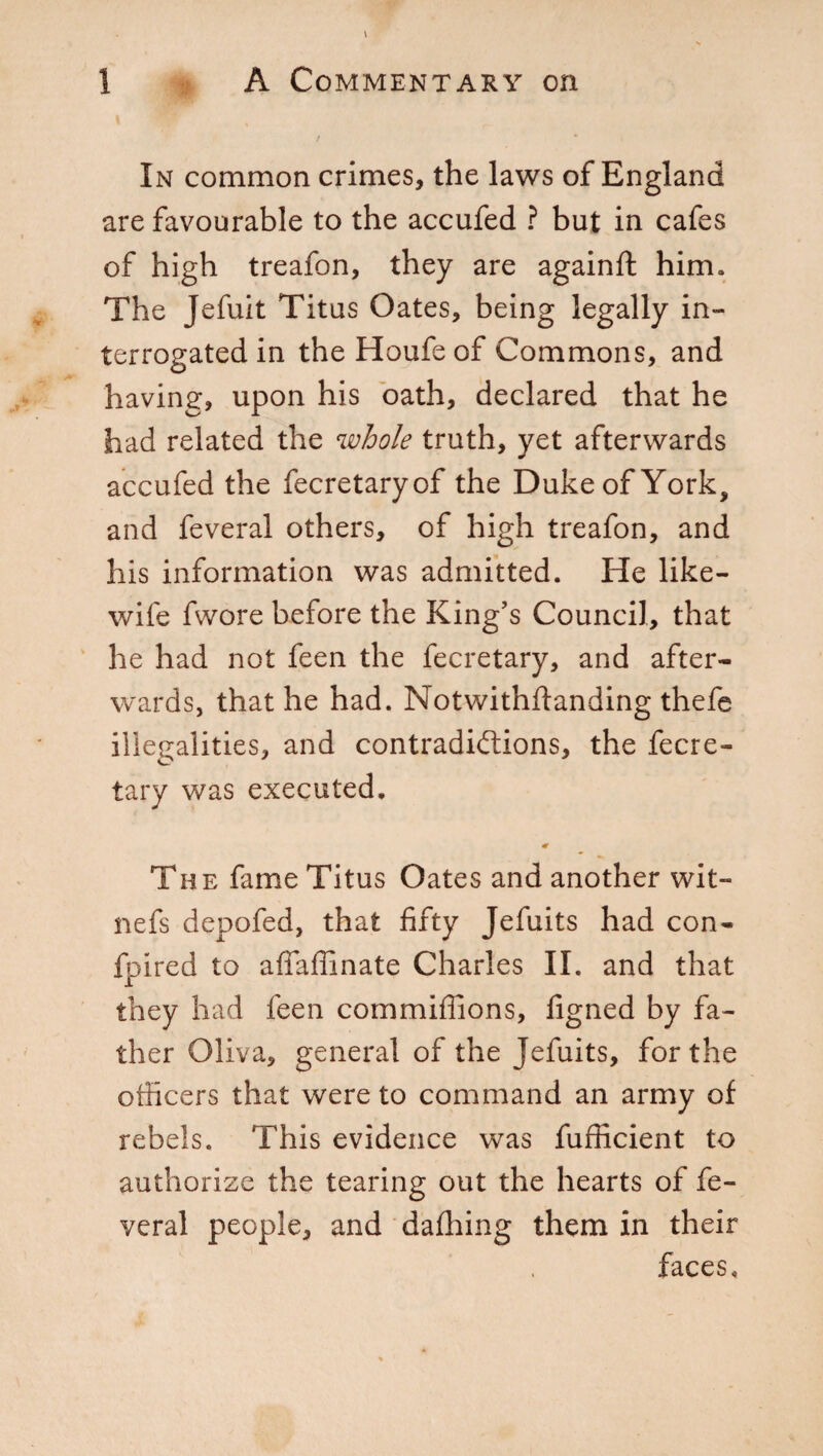 In common crimes, the laws of England are favourable to the accufed ? but in cafes of high treafon, they are againft him. The Jefuit Titus Oates, being legally in¬ terrogated in the Houfeof Commons, and having, upon his oath, declared that he had related the whole truth, yet afterwards accufed the fecretaryof the Duke of York, and feveral others, of high treafon, and his information was admitted. He like- wife fwore before the King’s Council, that he had not feen the fecretary, and after¬ wards, that he had. Notwithftanding thefe illegalities, and contradictions, the fecre¬ tary was executed. « The fame Titus Oates and another wit¬ ness depofed, that fifty Jefuits had con- fpired to affafiinate Charles II. and that they had feen commiflions, figned by fa¬ ther Oliva, general of the Jefuits, for the officers that were to command an army of rebels. This evidence was fufficient to authorise the tearing out the hearts of fe¬ veral people, and dafhing them in their faces.