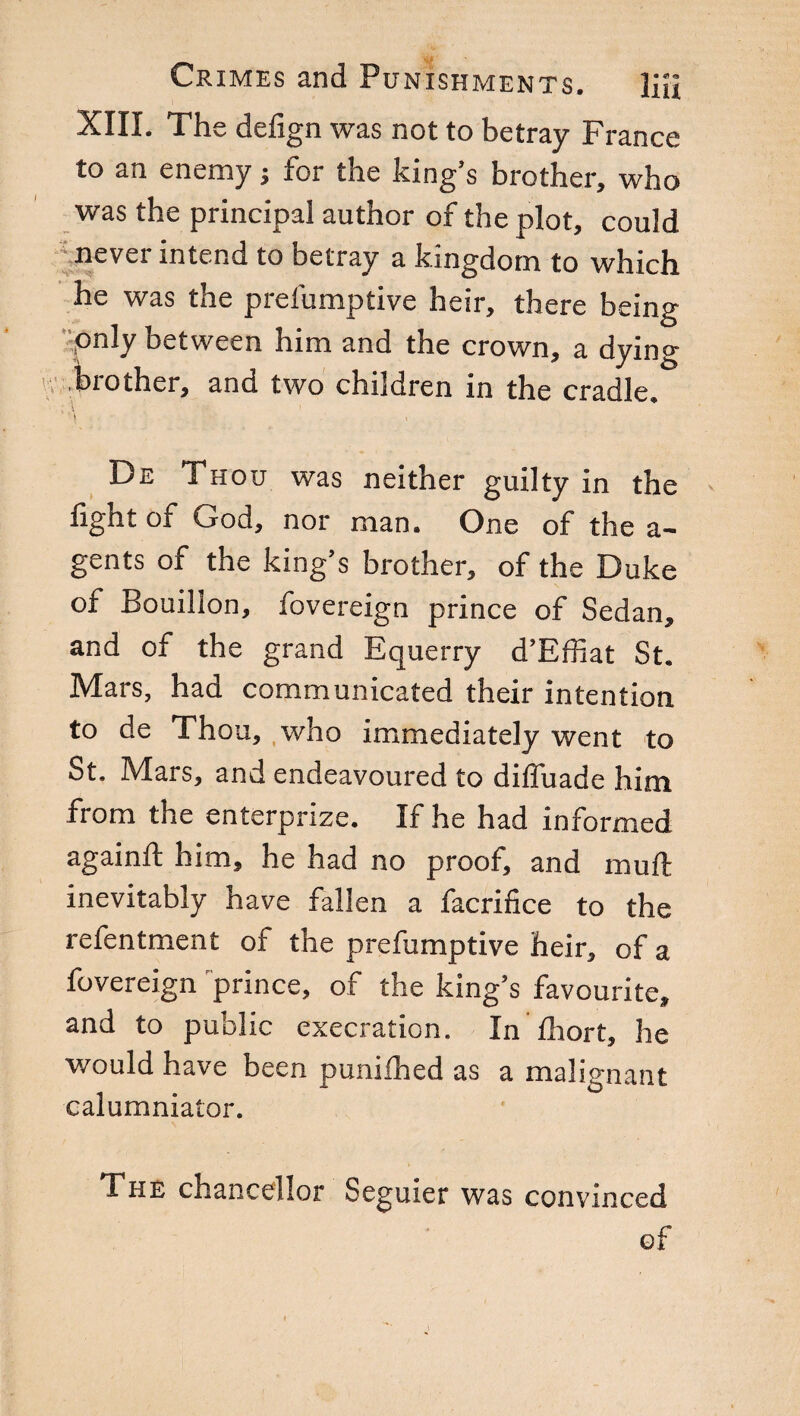 XIII. The defign was not to betray France to an enemy} for the king’s brother, who was the principal author of the plot, could never intend to betray a kingdom to which he was the prefumptive heir, there being only between him and the crown, a dying brother, and two children in the cradle. De Thou was neither guilty in the fight of God, nor man. One of the a- gents of the king’s brother, of the Duke of Bouillon, fovereign prince of Sedan, and of the grand Equerry d’Effiat St. Mars, had communicated their intention to de Thou, who immediately went to St. Mars, and endeavoured to dilfuade him from the enterprize. If he had informed againft him, he had no proof, and mud inevitably have fallen a facrifice to the refentment of the prefumptive heir, of a fovereign prince, of the king’s favourite, and to public execration. In fhort, he would have been punifhed as a malignant calumniator. The chancellor Seguier was convinced of