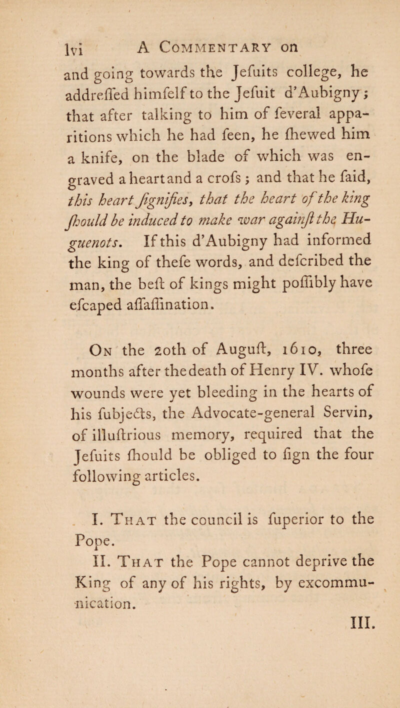 and going towards the Jefnits college, he addreffed himfelf to the Jefuit d’Aubigny ; that after talking to him of feveral appa¬ ritions which he had feen, he fhewed him a knife, on the blade of which was en¬ graved a heart and a crofs ; and that he faid, this heart Jignifies, that the heart of the king jhould be induced to make war againjlthe Hu¬ guenots. If this d’Aubigny had informed the king of thefe words, and defcribed the man, the beft of kings might poffibly have efcaped affaffination. On the 20th of Auguft, 1610, three months after the death of Henry IV. whofe wounds were yet bleeding in the hearts oi his fubjedts, the Advocate-general Servin, of illuftrious memory, required that the Jefuits fhould be obliged to fign the four following articles. I. That the council is fuperior to the Pope. II. That the Pope cannot deprive the King of any of his rights, by excommu¬ nication.