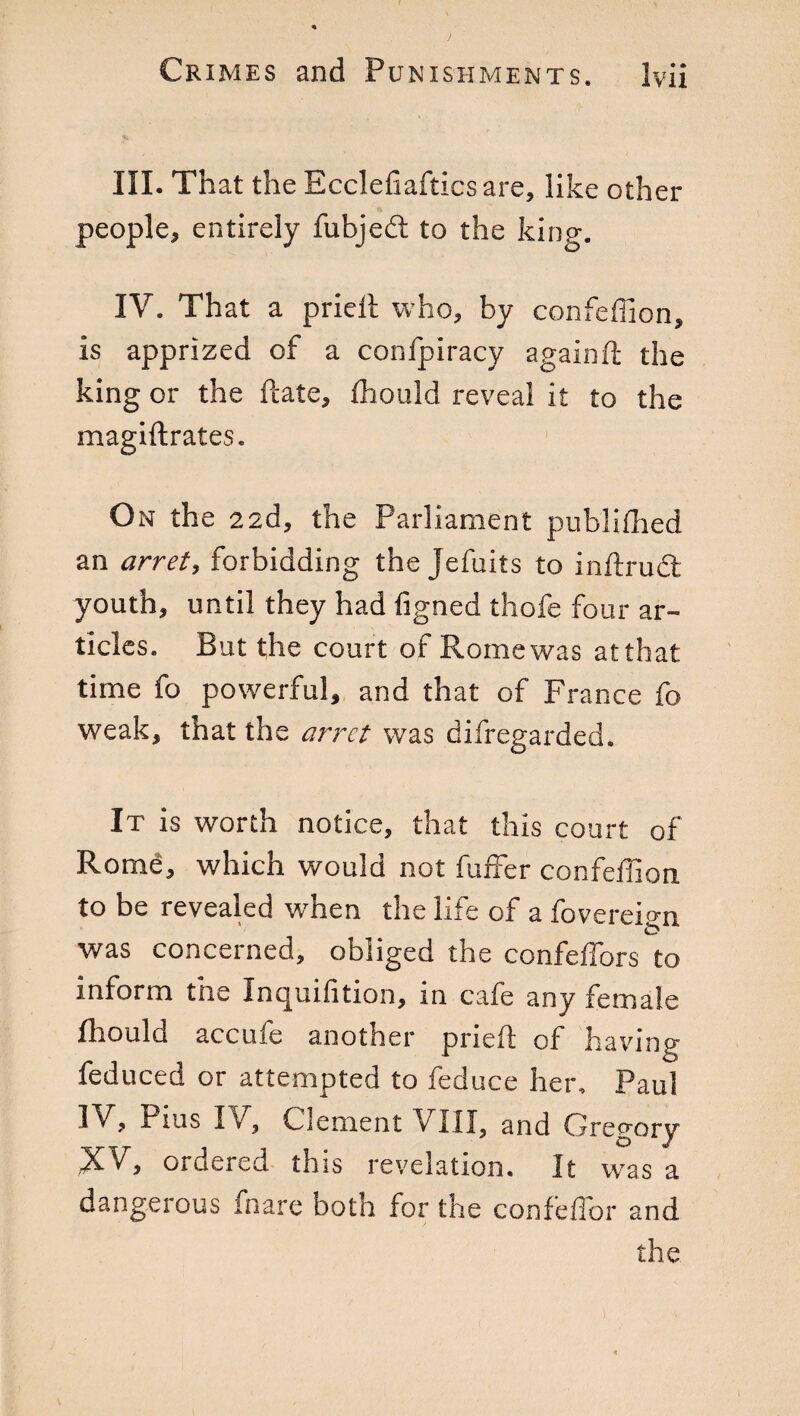 III. That the Ecclefiaftics are, like other people, entirely fubjedt to the king. IV. That a pried who, by confeffion, is apprized of a confpiracy againd the king or the date, fhould reveal it to the magiftrates. On the 22d, the Parliament publifhed an arret, forbidding the Jefuits to indrudt youth, until they had figned thofe four ar¬ ticles. But the court of Rome was at that time fo powerful, and that of France fo weak, that the arret was difregarded. It is worth notice, that this court of Rome, which would not buffer confeffion to be revealed when the life of a fovereign was concerned, obliged the confeffors to inform the Inquifition, in cafe any female fhould accufe another pried; of having feduced or attempted to feduce her, Paul IV, Pius IV, Clement \ III, and Gregory .X'V, ordered this revelation. It was a dangerous fnare Doth for the confeffor and the