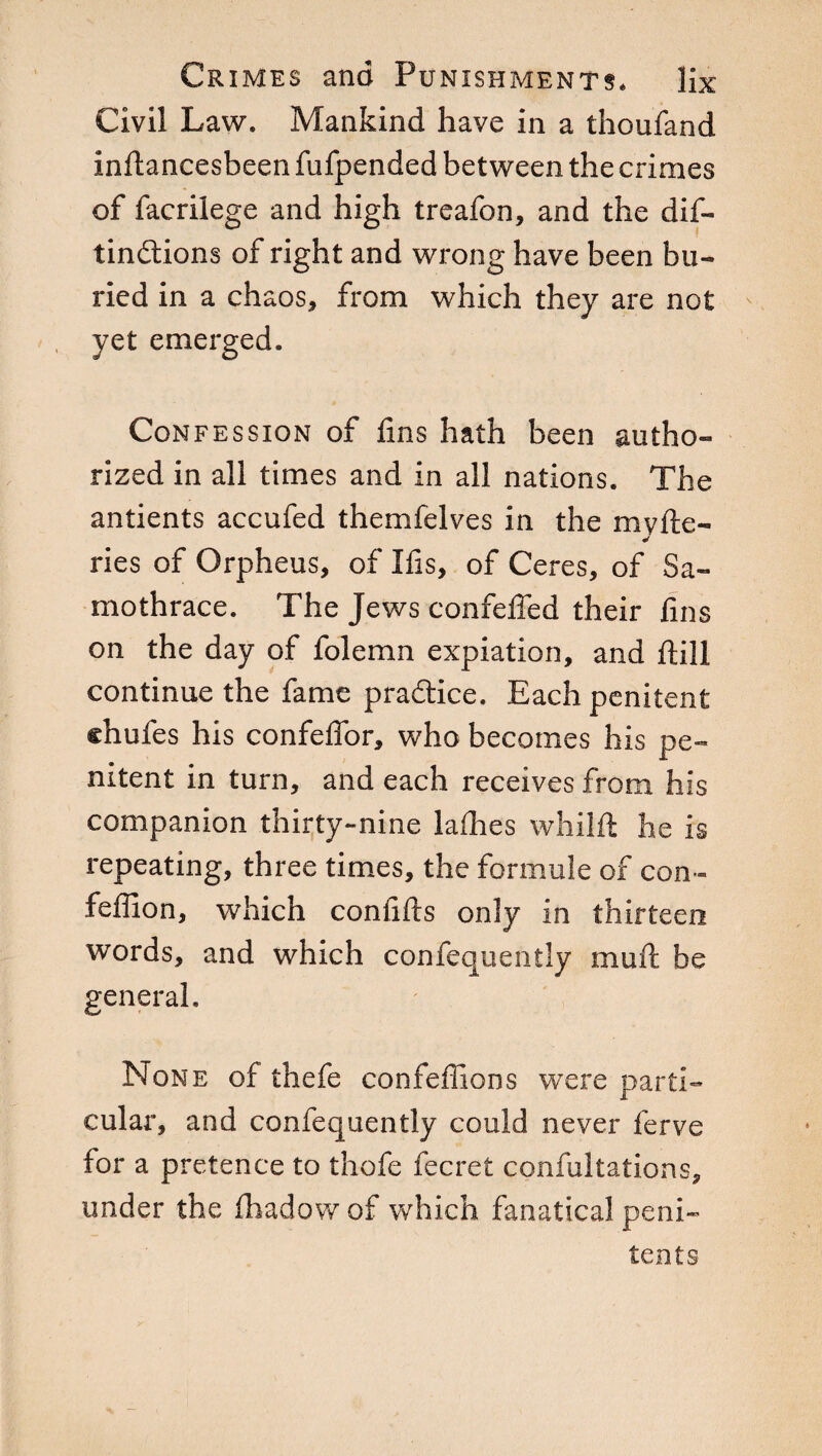 Civil Law. Mankind have in a thoufand inftancesbeen fufpended between the crimes of facrilege and high treafon, and the dif- tindions of right and wrong have been bu¬ ried in a chaos, from which they are not yet emerged. Confession of fins hath been autho¬ rized in all times and in all nations. The antients accufed themfelves in the my ile- ries of Orpheus, of Ifis, of Ceres, of 8a- mothrace. The Jews confefied their fins on the day of folemn expiation, and ftill continue the fame pradice. Each penitent chufes his confeffor, who becomes his pe¬ nitent in turn, and each receives from his companion thirty-nine ladies whilft he is repeating, three times, the formule of con- fefiion, which confifts only in thirteen words, and which confequently mull be general. None of thefe confeffions were parti¬ cular, and confequently could never ferve for a pretence to thofe fecret confutations, under the fhadow of which fanatical peni¬ tents