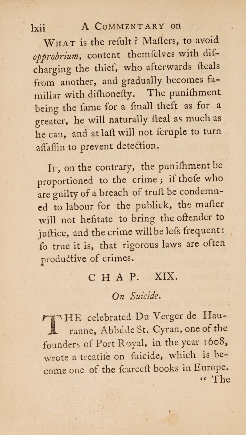 What is the refult ? Matters, to avoid opprobrium, content themfelves with dif— charging the thief, who afterwards deals from another, and gradually becomes fa¬ miliar with dilhonefty. The punittiment being the fame for a fmall theft as for a greater, he will naturally fteal as much as he can, and atlaft will not fcruple to turn adattili to prevent detection. If, on the contrary, the punittiment be proportioned to the crime ; if thofe who are guilty of a breach of truft be condemn¬ ed to labour for the publick, the matter will not helitate to bring the offender to juftice, and the crime willbe lefs frequent : fo true it is, that rigorous laws are often productive of crimes. CHAP. XIX. On Suicide. 4 rip HE celebrated Du Verger de Hau- 5 ranne, AbbédeSt. Cyran, one of the founders of Port Royal, in the year 1608, wrote a treatife on filicide, which is be¬ come one of the fcarceft books in Europe. “ The *