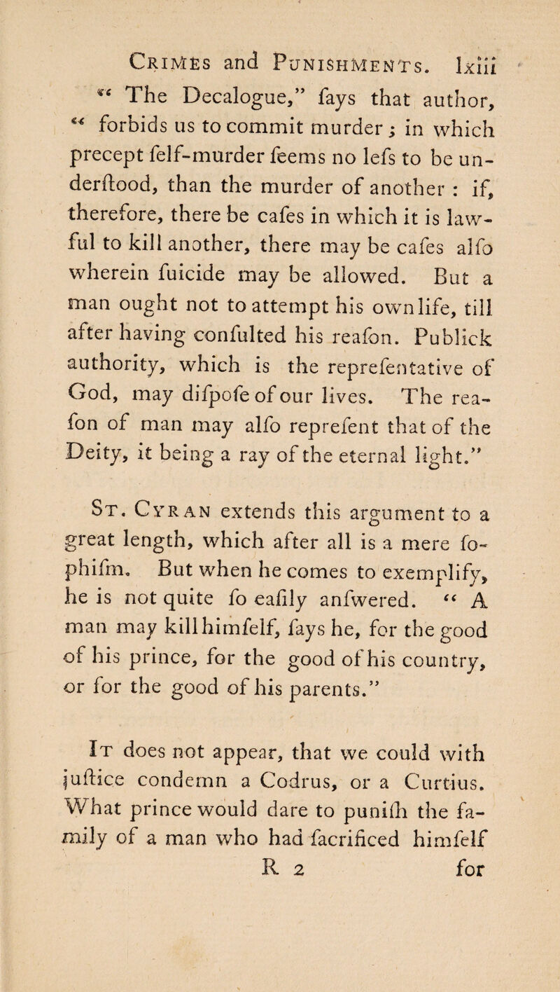 The Decalogue,” fays that author, M forbids us to commit murder; in which precept felf-murder feems no lefs to be un- derftood, than the murder of another : if, therefore, there be cafes in which it is law¬ ful to kill another, there may be cafes alfo wherein fuicide may be allowed. Bui* a man ought not to attempt his own life, till after having confulted his reafen. Publick authority, which is the reprefentative of God, may difpofeofour lives. The rea- fon of man may alfo reprefent that of the Deity, it being a ray of the eternal light.” St. Cvran extends this argument to a great length, which after all is a mere fo- phifm. But when he comes to exemplify, he is not quite fo eafily anfwered. “ A man may killhimfelf, fays he, for the good of his prince, for the good of his country, or for the good of his parents.” It does not appear, that we could with juftiqe condemn a Codrus, or a Curtius. What prince would dare to punifli the fa¬ mily of a man who had facrificed himfelf R 2 for